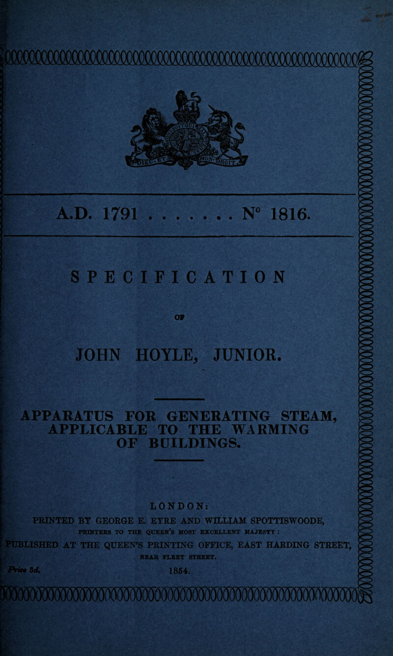 A.D. 1791.N° 1816. y TP a*v SPECIFICATION OP JOHN HOYLE, JUNIOR. APPARATUS FOR GENERATING STEAM, APPLICABLE TO THE WARMING OF BUILDINGS. ‘ LONDON: PRINTED BY GEORGE E. EYRE AND WILLIAM SPOTTISWOODE, PRINTERS TO THE QUEEN’S MOST EXCELLENT MAJESTY: PUBLISHED AT THE QUEEN’S PRINTING OFFICE, EAST HARDING STREET, NEAR FLEET STREET. /Vie# 3d. 1854.