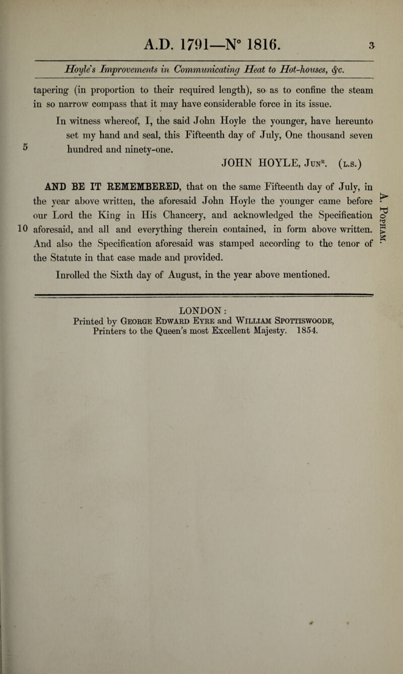 Hoyles Improvements in Communicating Heat to Hot-houses, $c. tapering (in proportion to their required length), so as to confine the steam in so narrow compass that it may have considerable force in its issue. In witness whereof, I, the said John Hoyle the younger, have hereunto set my hand and seal, this Fifteenth day of July, One thousand seven 5 hundred and ninety-one. JOHN HOYLE, Jun*. (l.s.) AND BE IT REMEMBERED, that on the same Fifteenth day of July, in the year above written, the aforesaid John Hoyle the younger came before our Lord the King in His Chancery, and acknowledged the Specification 10 aforesaid, and all and everything therein contained, in form above written. And also the Specification aforesaid was stamped according to the tenor of the Statute in that case made and provided. Inrolled the Sixth day of August, in the year above mentioned. LONDON: Printed by George Edward Eyre and William Spottiswoode, Printers to the Queen's most Excellent Majesty. 1854. A. Popham.