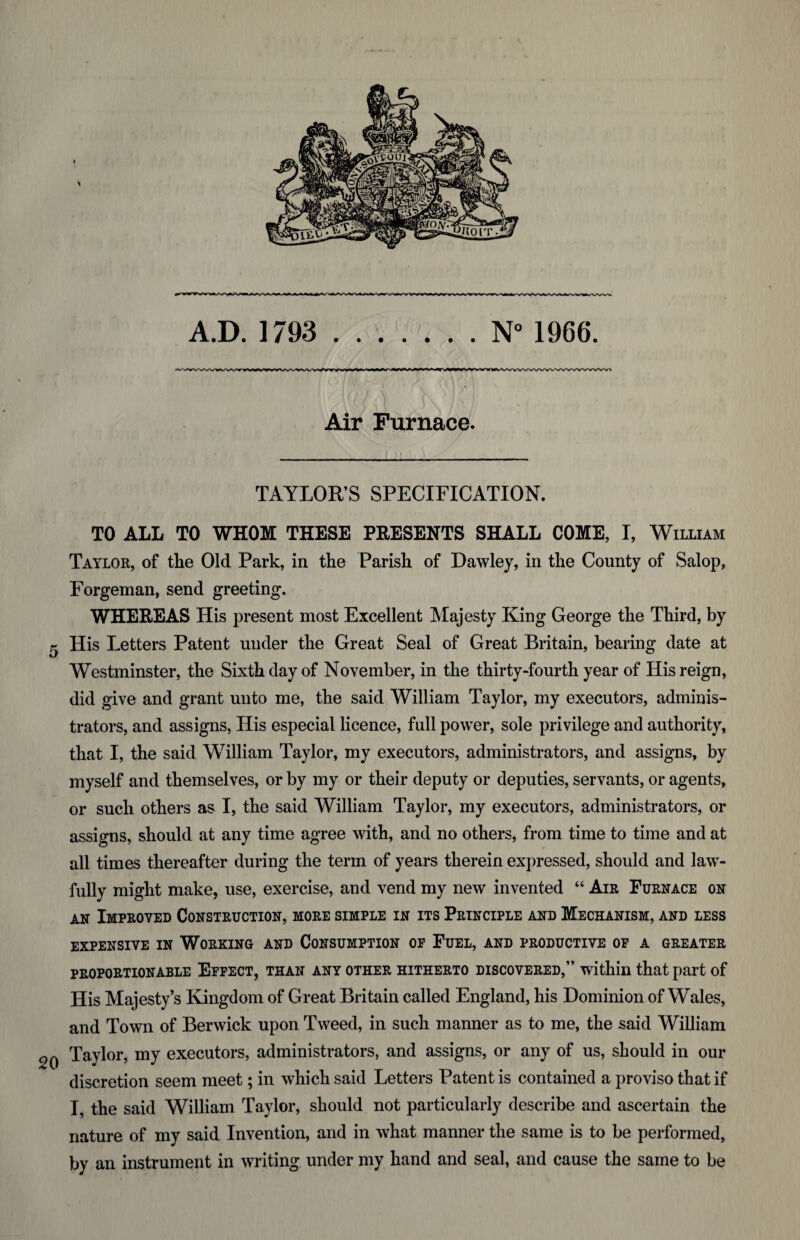 Air Furnace. TAYLOR’S SPECIFICATION. TO ALL TO WHOM THESE PRESENTS SHALL COME, I, William Taylor, of the Old Park, in the Parish of Dawley, in the County of Salop, Forgeman, send greeting. WHEREAS His present most Excellent Majesty King George the Third, by 5 His Letters Patent under the Great Seal of Great Britain, bearing date at Westminster, the Sixth day of November, in the thirty-fourth year of His reign, did give and grant unto me, the said William Taylor, my executors, adminis¬ trators, and assigns, His especial licence, full power, sole privilege and authority, that I, the said William Taylor, my executors, administrators, and assigns, by myself and themselves, or by my or their deputy or deputies, servants, or agents, or such others as I, the said William Taylor, my executors, administrators, or assigns, should at any time agree with, and no others, from time to time and at all times thereafter during the term of years therein expressed, should and law¬ fully might make, use, exercise, and vend my new invented “ Air Furnace on an Improved Construction, more simple in its Principle and Mechanism, and less expensive in Working and Consumption op Fuel, and productive of a greater proportionable Effect, than any other hitherto discovered,” within that part of His Majesty’s Kingdom of Great Britain called England, his Dominion of Wales, and Town of Berwick upon Tweed, in such manner as to me, the said William 2Q Taylor, my executors, administrators, and assigns, or any of us, should in our discretion seem meet; in which said Letters Patent is contained a proviso that if I, the said William Taylor, should not particularly describe and ascertain the nature of my said Invention, and in what manner the same is to be performed, by an instrument in writing under my hand and seal, and cause the same to be