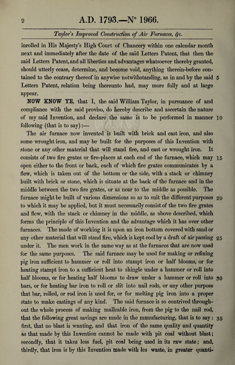 Taylors Improved Construction of Air Furnaces, <fyc. inrolled in His Majesty’s High Court of Chancery within one calendar month next and immediately after the date of the said Letters Patent, that then the said Letters Patent, and all liberties and advantages whatsoever thereby granted, should utterly cease, determine, and become void, anything therein-before con¬ tained to the contrary thereof in anywise notwithstanding, as in and by the said 5 Letters Patent, relation being thereunto had, may more fully and at large appear. NOW KNOW YE, that I, the said William Taylor, in pursuance of and compliance with the said proviso, do hereby describe and ascertain the nature of my said Invention, and declare the same is to be performed in manner 10 following (that is to say):— The air furnace now invented is built with brick and cast iron, and also some wrought iron, and may be built for the purposes of this Invention with stone or any other material that will stand fire, and cast or wrought iron. It consists of two fire grates or fire-places at each end of the furnace, which may 15 open either to the front or back, each of which fire grates communicates by a flew, which is taken out of the bottom or the side, with a stack or chimney built with brick or stone, which is situate at the back of the furnace and in the middle between the two fire grates, or as near to the middle as possible. The furnace might be built of various dimensions so as to suit the different purposes 20 to which it may be applied, but it must necessarily consist of the two fire grates and flew, with the stack or chimney in the middle, as above described, which forms the principle of this Invention and the advantage which it has over other furnaces. The mode of working it is upon an iron bottom covered with sand or any other material that will stand fire, which is kept cool by a draft of air passing 25 under it. The men work in the same way as at the furnaces that are now used for the same purposes. The said furnace may be used for making or refining pig iron sufficient to hammer or roll into stampt iron or half blooms, or for heating stampt iron to a sufficient heat to shingle under a hammer or roll into half blooms, or for heating half blooms to draw under a hammer or roll into 30 bars, or for heating bar iron to roll or slit into nail rods, or any other purpose that bar, rolled, or rod iron is used for, or for melting pig iron into a proper state to make castings of any kind. The said furnace is so contrived through¬ out the whole process of making malleable iron, from the pig to the nail rod, that the following great savings are made in the manufacturing, that is to say : 35 first, that no blast is wanting, and that iron of the same quality and quantity as that made by this Invention cannot be made with pit coal without blast; secondly, that it takes less fuel, pit coal being used in its raw state; and, thirdly, that iron is by this Invention made with les waste, in greater quanti-