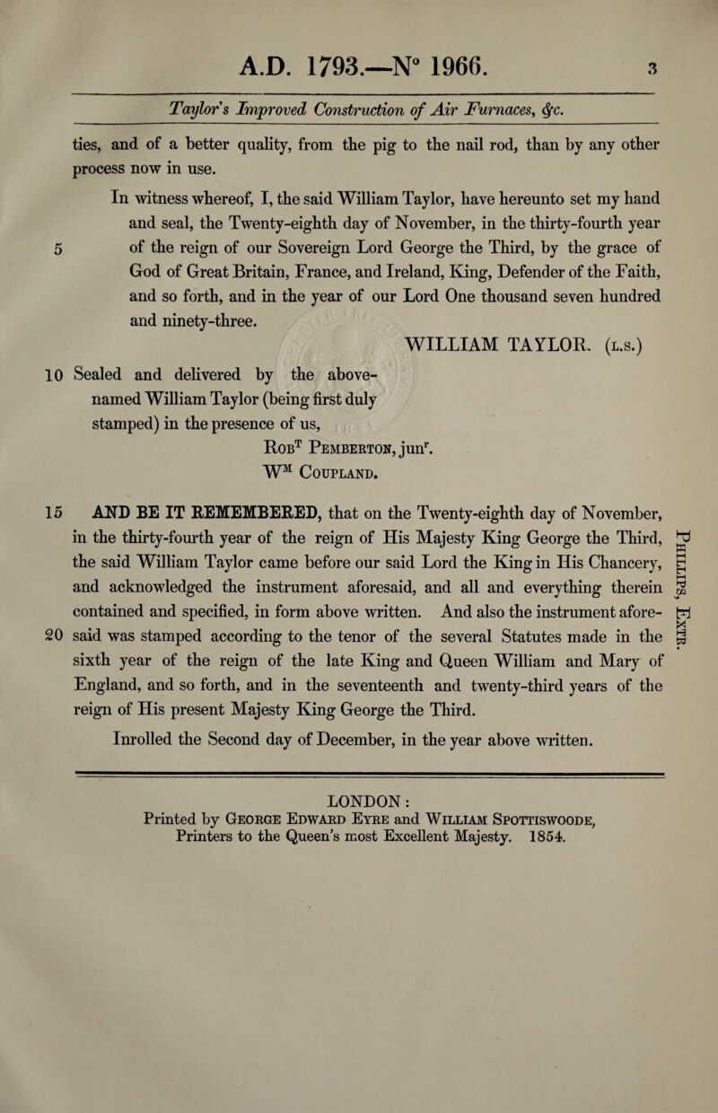 Taylor s Improved Construction of Air Furnaces, cfyc. ties, and of a better quality, from the pig to the nail rod, than by any other process now in use. In witness whereof, I, the said William Taylor, have hereunto set my hand and seal, the Twenty-eighth day of November, in the thirty-fourth year 5 of the reign of our Sovereign Lord George the Third, by the grace of God of Great Britain, France, and Ireland, King, Defender of the Faith, and so forth, and in the year of our Lord One thousand seven hundred and ninety-three. WILLIAM TAYLOR, (l.s.) 10 Sealed and delivered by the above- named William Taylor (being first duly stamped) in the presence of us, Robt Pemberton, junr. WM Coupland. 15 AND BE IT REMEMBERED, that on the Twenty-eighth day of November, in the thirty-fourth year of the reign of His Majesty King George the Third, the said William Taylor came before our said Lord the King in His Chancery, and acknowledged the instrument aforesaid, and all and everything therein contained and specified, in form above written. And also the instrument afore- 20 said was stamped according to the tenor of the several Statutes made in the sixth year of the reign of the late King and Queen William and Mary of England, and so forth, and in the seventeenth and twenty-third years of the reign of His present Majesty King George the Third. Inrolled the Second day of December, in the year above written. LONDON : Printed by George Edward Eyre and William Spottiswoode, Printers to the Queen's most Excellent Majesty. 1854. Phillips, Extr