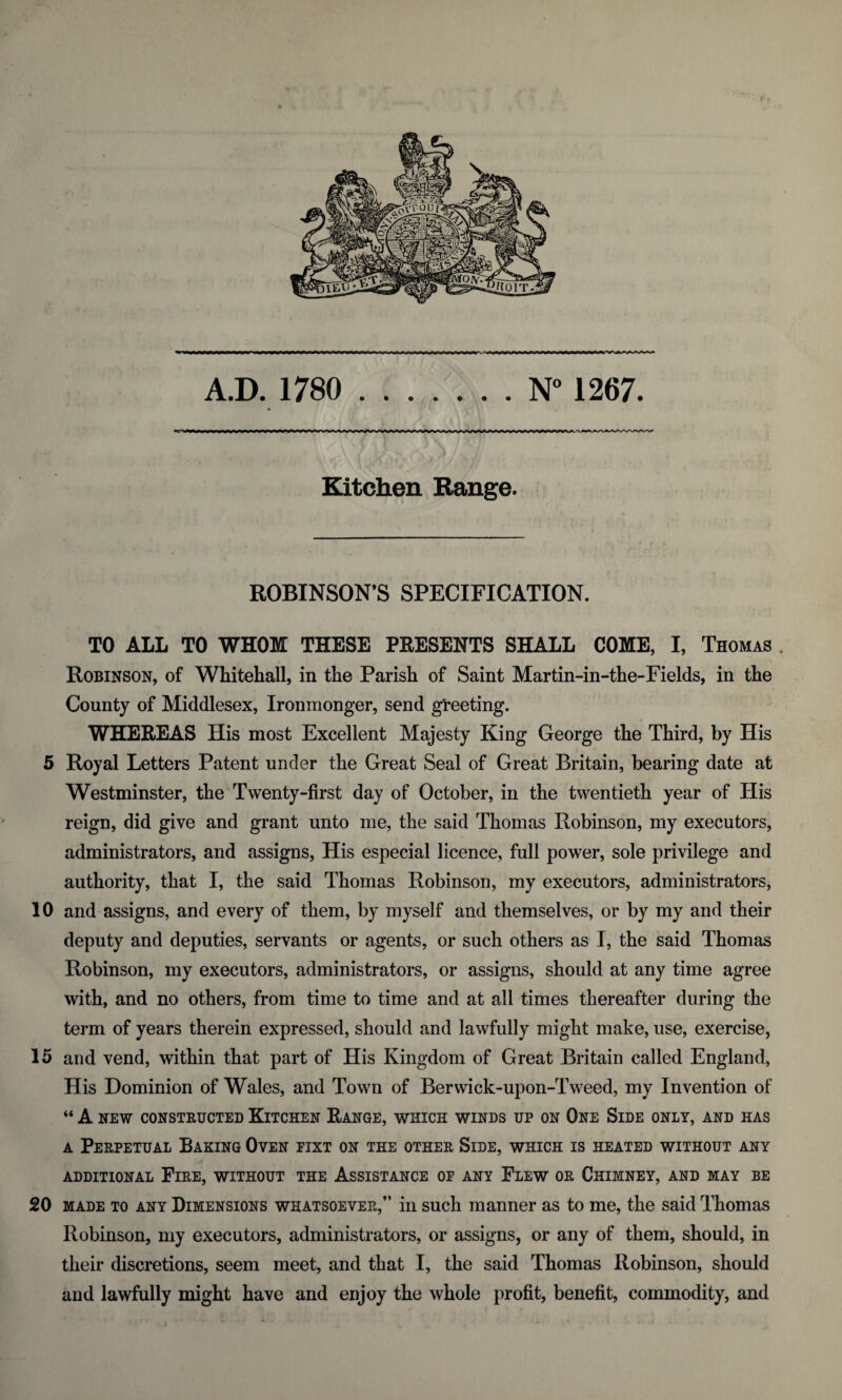 A.D. 1780 .N° 1267. >l'VW^W^WXW»»^^^^^^^^^^VW\^WWWS^A/WV^WVWWWW/WVWW^^AfWA ^/<«^Ar'^>AA/V~v«y\rv> Kitchen Range. ROBINSON’S SPECIFICATION. TO ALL TO WHOM THESE PRESENTS SHALL COME, I, Thomas . Robinson, of Whitehall, in the Parish of Saint Martin-in-the-Fields, in the County of Middlesex, Ironmonger, send greeting. WHEREAS His most Excellent Majesty King George the Third, by His 5 Royal Letters Patent under the Great Seal of Great Britain, bearing date at Westminster, the Twenty-first day of October, in the twentieth year of His reign, did give and grant unto me, the said Thomas Robinson, my executors, administrators, and assigns, His especial licence, full power, sole privilege and authority, that I, the said Thomas Robinson, my executors, administrators, 10 and assigns, and every of them, by myself and themselves, or by my and their deputy and deputies, servants or agents, or such others as I, the said Thomas Robinson, my executors, administrators, or assigns, should at any time agree with, and no others, from time to time and at all times thereafter during the term of years therein expressed, should and lawfully might make, use, exercise, 15 and vend, within that part of His Kingdom of Great Britain called England, His Dominion of Wales, and Town of Berwick-upon-Tweed, my Invention of “ A NEW CONSTRUCTED KlTCHEN RANGE, WHICH WINDS UP ON ONE SlDE ONLY, AND HAS a Perpetual Baking Oven eixt on the other Side, which is heated without any ADDITIONAL FlRE, WITHOUT THE ASSISTANCE OF ANY FLEW OR CHIMNEY, AND MAY BE 20 made to any Dimensions whatsoever,” in such manner as to me, the said Thomas Robinson, my executors, administrators, or assigns, or any of them, should, in their discretions, seem meet, and that I, the said Thomas Robinson, should and lawfully might have and enjoy the whole profit, benefit, commodity, and