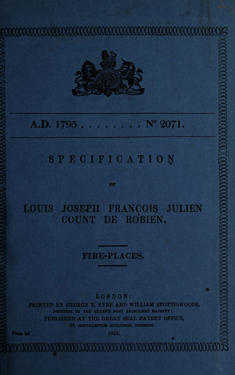 A.D. 1795 .N° 2071. /O SPECIFICATION OF LOUIS JOSEPH FRANCOIS JULIEN COUNT DE ROBIEN. IQ FIRE-PLACES. 10 LONDON: PRINTED BY GEORGE E. EYRE AND WILLIAM SPOTTISWOODE, PRINTERS TO THE QUEEN*S MOST EXCELLENT MAJESTY ; PUBLISHED AT THE GREAT SEAL PATENT OFFICE, 25, SOUTHAMPTON BUILDINGS, HOLBORN. Price 9d. 1855.