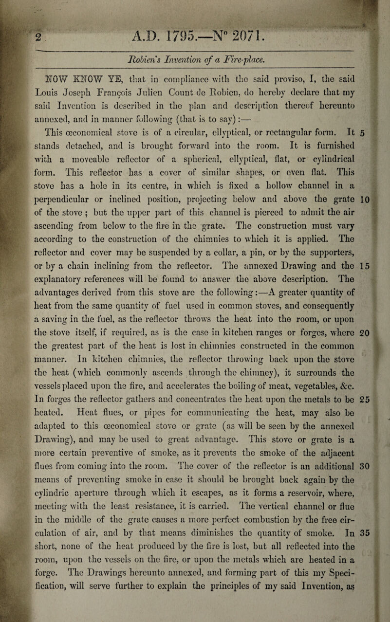 %'. Holiens Invention of a Fire-place. NOW KNOW YE, that in compliance with the said proviso, I, the said Louis Joseph Francois Julien Count de Robicn, do hereby declare that my said Invention is described in the plan and description thereof hereunto annexed, and in manner following (that is to say):— This oeconomical stove is of a circular, ellyptical, or rectangular form. It 5 stands detached, and is brought forward into the room. It is furnished with a moveable reflector of a spherical, ellyptical, flat, or cylindrical form. This reflector has a cover of similar shapes, or even flat. This stove has a hole in its centre, in which is fixed a hollow channel in a perpendicular or inclined position, projecting below and above the grate 10 of the stove ; but the upper part of this channel is pierced to admit the air ascending from below to the fire in the grate. The construction must vary according to the construction of the chimnies to which it is applied. The reflector and cover may be suspended by a collar, a pin, or by the supporters, or by a chain inclining from the reflector. The annexed Drawing and the 15 explanatory references will be found to answer the above description. The advantages derived from this stove are the following:—A greater quantity of heat from the same quantity of fuel used in common stoves, and consequently a saving in the fuel, as the reflector throws the heat into the room, or upon the stove itself, if required, as is the case in kitchen ranges or forges, where 20 the greatest part of the heat is lost in chimnies constructed in the common manner. In kitchen chimnies, the reflector throwing back upon the stove the heat (which commonly ascends through the chimney), it surrounds the vessels placed upon the fire, and accelerates the boiling of meat, vegetables, See. In forges the reflector gathers and concentrates the heat upon the metals to be 25 heated. Heat flues, or pipes for communicating the heat, may also be adapted to this oeconomical stove or grate (as will be seen by the annexed Drawing), and may be used to great advantage. This stove or grate is a more certain preventive of smoke, as it prevents the smoke of the adjacent flues from coming into the room. The cover of the reflector is an additional 30 means of preventing smoke in case it should be brought back again by the cylindric aperture through which it escapes, as it forms a reservoir, where, meeting with the least resistance, it is carried. The vertical channel or flue in the middle of the grate causes a more perfect combustion by the free cir¬ culation of air, and by that means diminishes the quantity of smoke. In 35 short, none of the heat produced by the fire is lost, but all reflected into the room, upon the vessels on the lire, or upon the metals which are heated in a forge. The Drawings hereunto annexed, and forming part of this my Speci¬ fication, will serve further to explain the principles of my said Invention, as