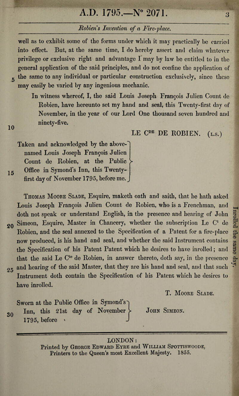 3 Robien s Invention of a Fire-place. 5 10 well as to exhibit some of the forms under which it may practically be carried into effect. But, at the same time, I do hereby assert and claim whatever privilege or exclusive right and advantage I may by law be entitled to in the general application of the said principles, and do not confine the application of the same to any individual or particular construction exclusively, since these may easily be varied by any ingenious mechanic. In witness whereof, I, the said Louis Joseph Frangois Julien Count do Robien, have hereunto set my hand and seal, this Twenty-first day of November, in the year of our Lord One thousand seven hundred and ninety-five. LE CDE DE ROBIEN. (l.s.) 15 Taken and acknowledged by the above- named Louis Joseph Francis Julien Count de Robien, at the Public > Office in Symonds Inn, this Twenty- first day of November 1795, before me. ^ TnoMAS Moore Slade, Esquire, maketh oath and saith, that he hath asked Louis Joseph Francis Julien Count de Robien, who is a Frenchman, and doth not speak or understand English, in the presence and hearing of John 2^ Simeon, Esquire, Master in Chancery, whether the subscription Le Cfc de Robien, and the seal annexed to the Specification of a Patent for a fire-place now produced, is his hand and seal, and whether the said Instrument contains the Specification of his Patent Patent which he desires to have inrolled; and that the said Le Cfce de Robien, in answer thereto, doth say, in the presence 25 and hearing of the said Master, that they are his hand and seal, and that such Instrument doth contain the Specification of his Patent which he desires to have inrolled. T. Moore Slade. 30 Sworn at the Public Office in Symond’s-j Inn, this 21st day of November > 1795, before ' J John Simeon. LONDON: Printed by George Edward Eyre and William Spottiswoode, Printers to the Queen's most Excellent Majesty. 1855. Inrolled the same day