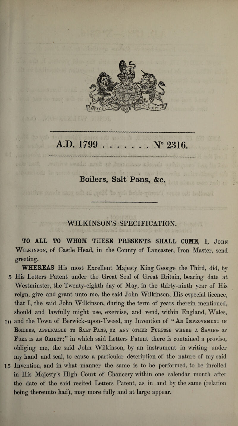 \ A.D. 1799 .N° 2316. Boilers, Salt Pans, &c. }. ' *■ > WILKINSON’S SPECIFICATION. TO ALL TO WHOM THESE PRESENTS SHALL COME, I, John Wilkinson, of Castle Head, in the County of Lancaster, Iron Master, send greeting. WHEREAS His most Excellent Majesty King George the Third, did, by 5 His Letters Patent under the Great Seal of Great Britain, bearing date at Westminster, the Twenty-eighth day of May, in the thirty-ninth year of His reign, give and grant unto me, the said John Wilkinson, His especial licence, that I, the said John Wilkinson, during the term of years therein mentioned, should and lawfully might use, exercise, and vend, within England, Wales, 1 o and the Town of Berwick-upon-Tweed, my Invention of “ An Improvement in Boilers, applicable to Salt Pans, or any other Purpose where a Saving of Fuel is an Object;” in which said Letters Patent there is contained a proviso, obliging me, the said John Wilkinson, by an instrument in writing under my hand and seal, to cause a particular description of the nature of my said 15 Invention, and in what manner the same is to be performed, to be inrolled in His Majesty’s High Court of Chancery within one calendar month after the date of the said recited Letters Patent, as in and by the same (relation being thereunto had), may more fully and at large appear.