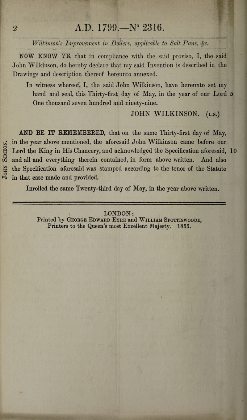 John Simeon. A.D. 1799.—N° 2316. Wilkinson s Improvement in JBoilers, applicable to Salt Pans, Qc. John Wilkinson, do hereby declare that my said Invention is described in the Drawings and description thereof hereunto annexed. In witness whereof, I, the said John Wilkinson, have hereunto set my hand and seal, this Thirty-first day of May, in the year of our Lord 5 One thousand seven hundred and ninety-nine. JOHN WILKINSON. (l.s.) AND BE IT BEMEMBE&ED, that on the same Thirty-first day of May, in the year above mentioned, the aforesaid John Wilkinson came before our Lord the King in His Chancery, and acknowledged the Specification aforesaid, 10 and all and everything therein contained, in form above written. And also the Specification aforesaid was stamped according to the tenor of the Statute in that case made and provided. Inrolled the same Twenty-third day of May, in the year above written. LONDON: Printed by George Edward Eyre and Willi am Spottiswoode, Printers to the Queen's most Excellent Majesty. 1855.