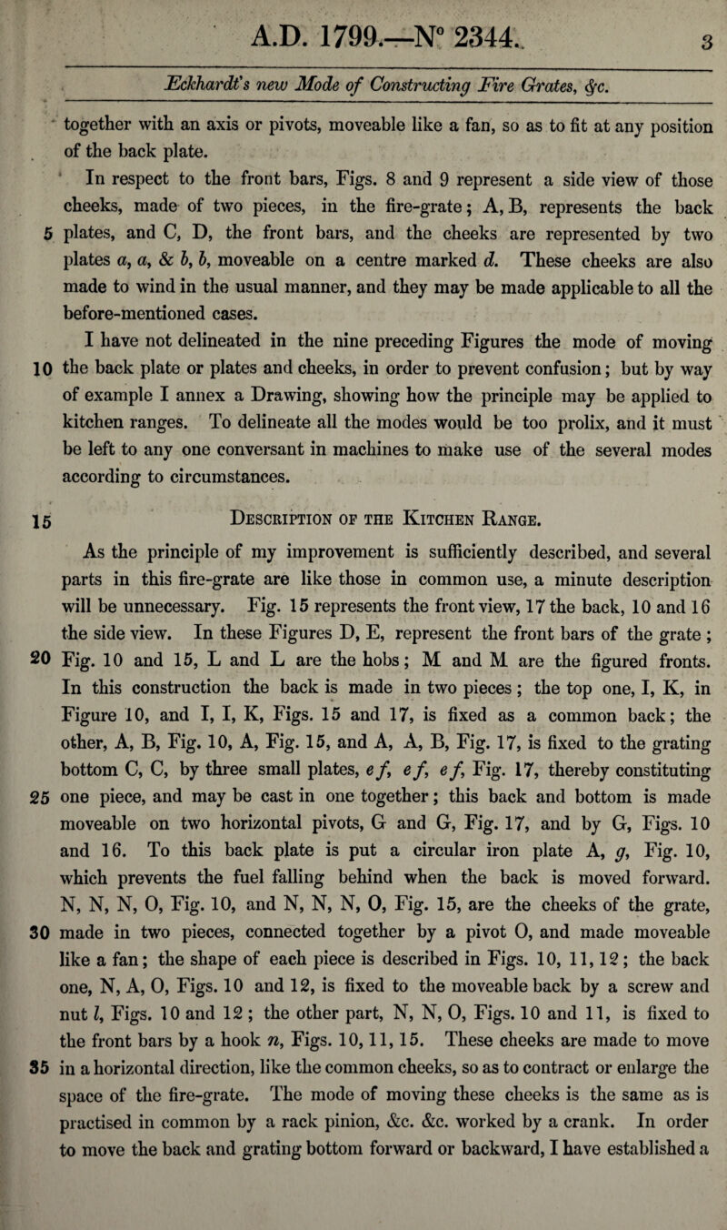 jEcJchardt's new Mode of Constructing Fire Grates, $c. together with an axis or pivots, moveable like a fan, so as to fit at any position of the back plate. In respect to the front bars, Figs. 8 and 9 represent a side view of those cheeks, made of two pieces, in the fire-grate; A, B, represents the back 5 plates, and C, D, the front bars, and the cheeks are represented by two plates a, a, & b, 6, moveable on a centre marked d. These cheeks are also made to wind in the usual manner, and they may be made applicable to all the before-mentioned cases. I have not delineated in the nine preceding Figures the mode of moving 10 the back plate or plates and cheeks, in order to prevent confusion; but by way of example I annex a Drawing, showing how the principle may be applied to kitchen ranges. To delineate all the modes would be too prolix, and it must be left to any one conversant in machines to make use of the several modes i ‘ ' *■ . according to circumstances. 15 Description of the Kitchen Range. As the principle of my improvement is sufficiently described, and several parts in this fire-grate are like those in common use, a minute description will be unnecessary. Fig. 15 represents the front view, 17 the back, 10 and 16 the side view. In these Figures D, E, represent the front bars of the grate ; 20 Fig. 10 and 15, L and L are the hobs; M and M are the figured fronts. In this construction the back is made in two pieces ; the top one, I, K, in Figure 10, and I, I, K, Figs. 15 and 17, is fixed as a common back; the other, A, B, Fig. 10, A, Fig. 15, and A, A, B, Fig. 17, is fixed to the grating bottom C, C, by three small plates, e f ef ef Fig. 17, thereby constituting 25 one piece, and may be cast in one together; this back and bottom is made moveable on two horizontal pivots, G and G, Fig. 17, and by G, Figs. 10 and 16. To this back plate is put a circular iron plate A, g, Fig. 10, which prevents the fuel falling behind when the back is moved forward. N, N, N, O, Fig. 10, and N, N, N, O, Fig. 15, are the cheeks of the grate, 30 made in two pieces, connected together by a pivot 0, and made moveable like a fan; the shape of each piece is described in Figs. 10, 11,12; the back one, N, A, 0, Figs. 10 and 12, is fixed to the moveable back by a screw and nut Z, Figs. 10 and 12 ; the other part, N, N, 0, Figs. 10 and 11, is fixed to the front bars by a hook n, Figs. 10,11,15. These cheeks are made to move 35 in a horizontal direction, like the common cheeks, so as to contract or enlarge the space of the fire-grate. The mode of moving these cheeks is the same as is practised in common by a rack pinion, &c. &c. worked by a crank. In order to move the back and grating bottom forward or backward, I have established a