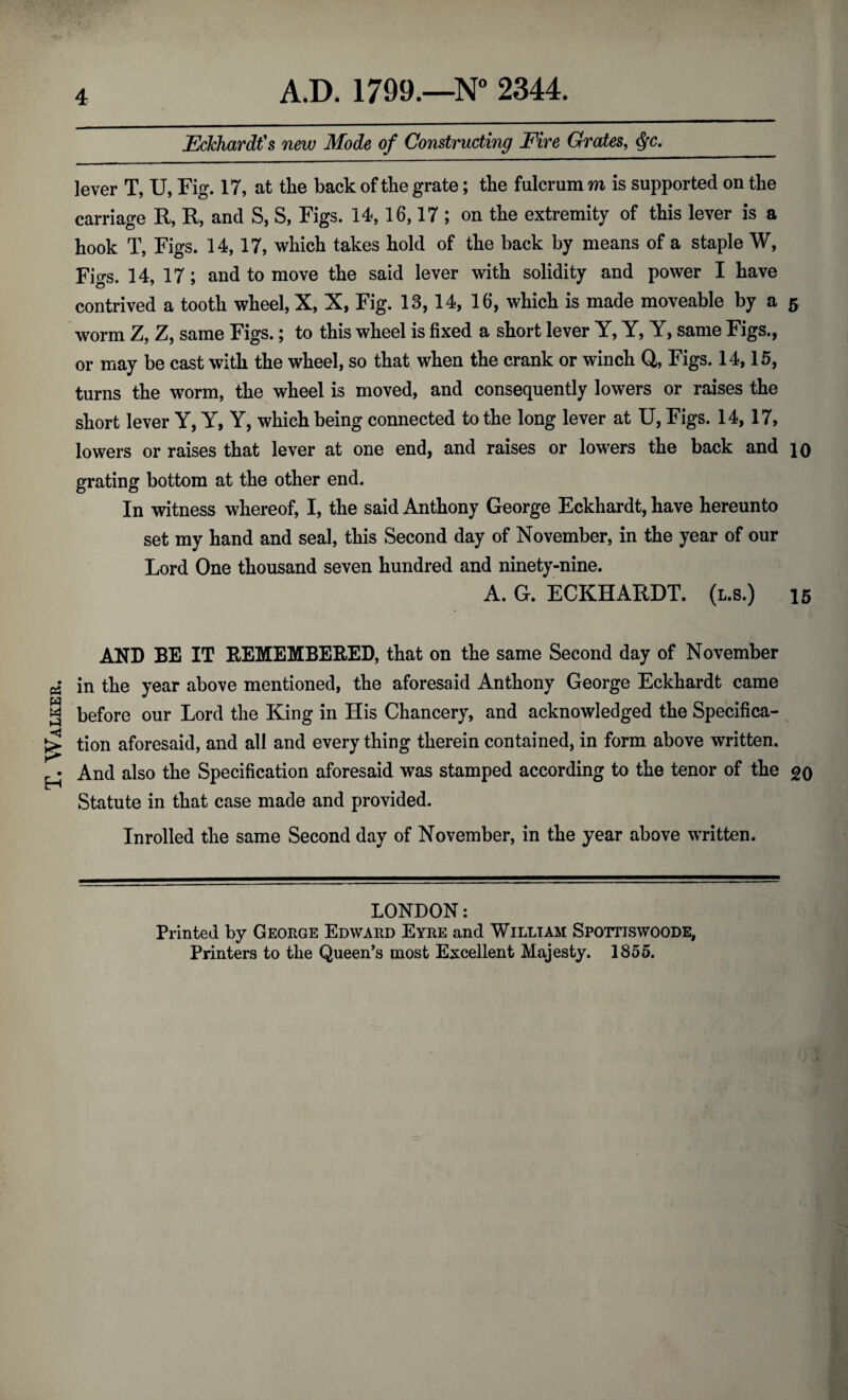 T. Walker. Eckhardt's new Mode of Constructing Fire Grates, lever T, U, Fig. 17, at the back of the grate; the fulcrum m is supported on the carriage R, R, and S, S, Figs. 14, 16,17 ; on the extremity of this lever is a hook T, Figs. 14, 17, which takes hold of the back by means of a staple W, Figs. 14, 17; and to move the said lever with solidity and power I have contrived a tooth wheel, X, X, Fig. 13, 14, 16, which is made moveable by a 5 worm Z, Z, same Figs.; to this wheel is fixed a short lever Y, Y, Y, same Figs., or may be cast with the wheel, so that when the crank or winch Q, Figs. 14,15, turns the worm, the wheel is moved, and consequently lowers or raises the short lever Y, Y, Y, which being connected to the long lever at U, Figs. 14, 17, lowers or raises that lever at one end, and raises or lowers the back and 10 grating bottom at the other end. In witness whereof, I, the said Anthony George Eckhardt, have hereunto set my hand and seal, this Second day of November, in the year of our Lord One thousand seven hundred and ninety-nine. A. G. ECKHARDT. (l.s.) 15 AND BE IT REMEMBERED, that on the same Second day of November in the year above mentioned, the aforesaid Anthony George Eckhardt came before our Lord the King in His Chancery, and acknowledged the Specifica¬ tion aforesaid, and all and every thing therein contained, in form above written. And also the Specification aforesaid was stamped according to the tenor of the go Statute in that case made and provided. Inrolled the same Second day of November, in the year above written. LONDON: Printed by George Edward Eyre and William Spottiswoode, Printers to the Queen's most Excellent Majesty. 1855.