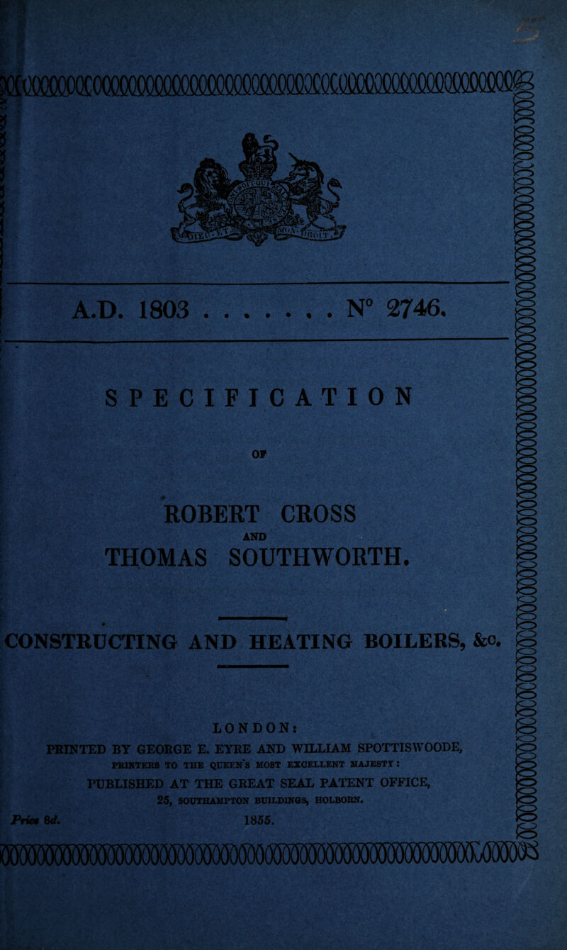 SPECIFICATION OP ROBERT CROSS M AND THOMAS SOUTHWORTH. CONSTRUCTING AND HEATING BOILERS, &c. LONDON: PRINTED BY GEORGE E. EYRE AND WILLIAM SPOTTISVVOODE, PRINTERS TO THE QCEIN's MOST EXCELLENT MAJESTY i PUBLISHED AT THE GREAT SEAL PATENT OFFICE, 25, SOUTHAMPTON BUILDINGS, HOLBOKN. Print 8d. 1855.