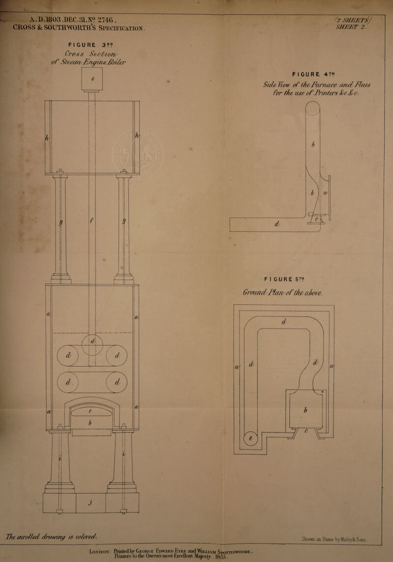 A.D.1803 .DEC.3LN? 2746 . CROSS & SOUlllWORTH’s Specification. FICURE 3?? Cross Section/ of Steam/JSne/ineJioiler l2'SHEETSJ SHEET 2. FIGURE 4™ Side Hew of ttoFamace arid Mats for the use of Matters Sc. Sr. FIGURE 5™ Ground/Mart o f the above. The enrolled drawing is colored. Drawn on Stone byMaiby8c Sans. London: Printed by George Edward Eyre and William Srottiswoodf. ,