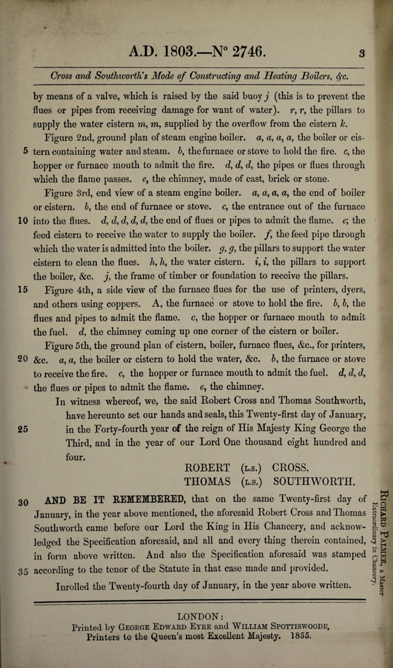 Cross and Southworth's Mode of Constructing and Heating Boilers, <Sfc. by means of a valve, which is raised by the said buoy^‘ (this is to prevent the flues or pipes from receiving damage for want of water), r, r, the pillars to supply the water cistern m, m, supplied by the overflow from the cistern k. Figure 2nd, ground plan of steam engine boiler, a, a9 a, a, the boiler or cis- 5 tern containing water and steam. b9 the furnace or stove to hold the fire, c, the hopper or furnace mouth to admit the fire, d, d9 d, the pipes or flues through which the flame passes, e, the chimney, made of cast, brick or stone. Figure 3rd, end view of a steam engine boiler, a9 a, a, a, the end of boiler or cistern. b9 the end of furnace or stove, c9 the entrance out of the furnace 10 into the flues, d, d, d, d, the end of flues or pipes to admit the flame. e\ the feed cistern to receive the water to supply the boiler, f the feed pipe through which the water is admitted into the boiler, g, g, the pillars to support the water cistern to clean the flues, h, h, the water cistern. i9 i, the pillars to support the boiler, &c. j, the frame of timber or foundation to receive the pillars. 15 Figure 4th, a side view of the furnace flues for the use of printers, dyers, and others using coppers. A, the furnace or stove to hold the fire, b, b, the flues and pipes to admit the flame, c, the hopper or furnace mouth to admit the fuel, d, the chimney coming up one corner of the cistern or boiler. Figure 5th, the ground plan of cistern, boiler, furnace flues, &c., for printers, 20 See. a, a, the boiler or cistern to hold the water, &c. b9 the furnace or stove to receive the fire, c, the hopper or furnace mouth to admit the fuel. d9 d9 d9 * the flues or pipes to admit the flame, e, the chimney. In witness whereof, we, the said Robert Cross and Thomas Southworth, have hereunto set our hands and seals, this Twenty-first day of January, 25 in the Forty-fourth year of the reign of His Majesty King George the Third, and in the year of our Lord One thousand eight hundred and four. ROBERT (l.s.) CROSS. THOMAS (l.s.) SOUTHWORTH. 30 AND BE IT REMEMBERED, that on the same Twenty-first day of January, in the year above mentioned, the aforesaid Robert Cross and Thomas Southworth came before our Lord the King in His Chancery, and acknow¬ ledged the Specification aforesaid, and all and every thing therein contained, in form above written. And also the Specification aforesaid was stamped Inrolled the Twenty-fourth day of January, in the year above written. LONDON: Printed by George Edward Eyre and William Spottiswoode, Richard Palmer, a Master Extraordinary in Chancery.