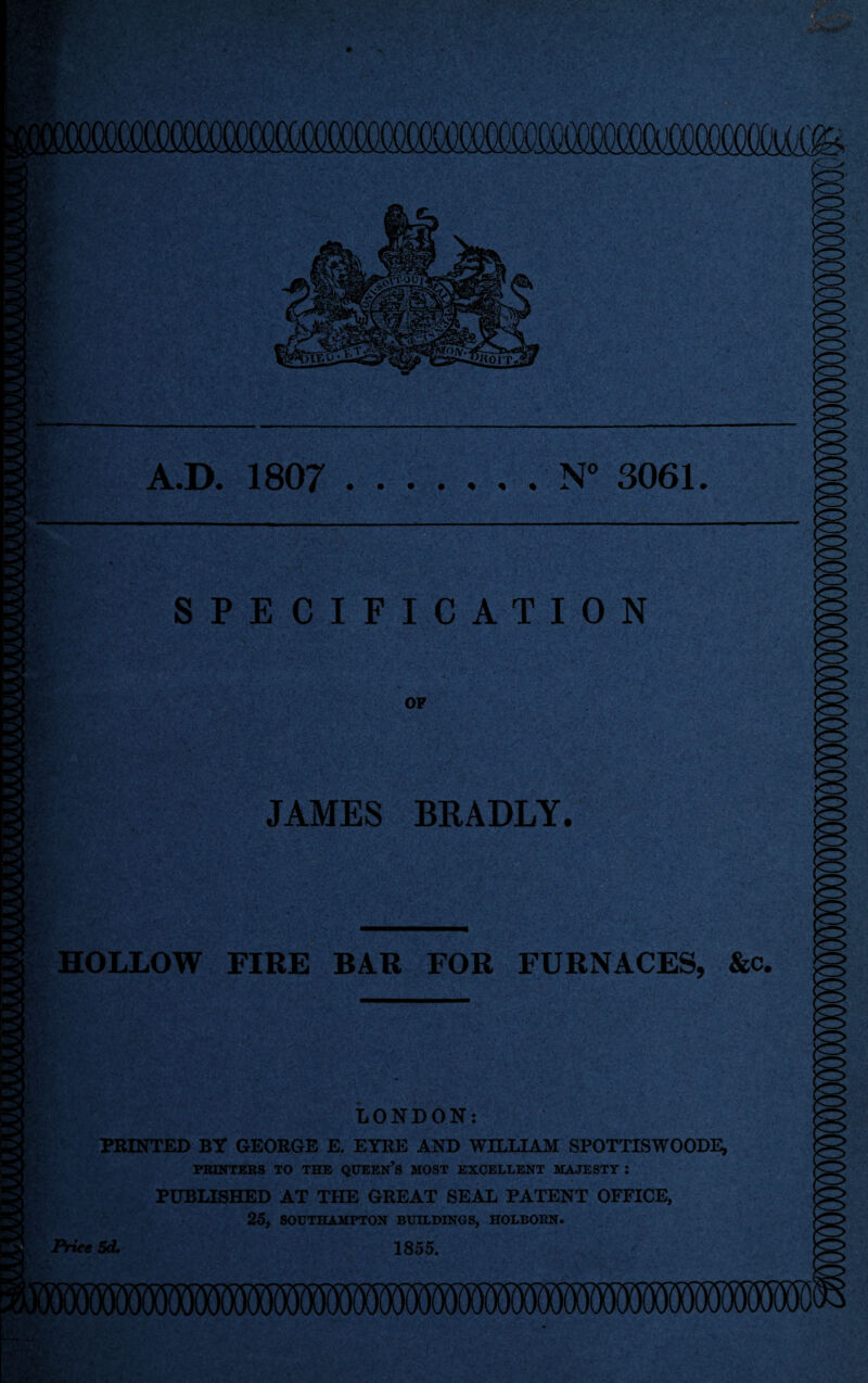 A.D. 1807 N° 3061 SPECIFICATION JAMES BRADLY. HOLLOW FIRE BAR FOR FURNACES, &c. LONDON: PRINTED BY GEORGE E. EYRE AND WILLIAM SPOTTISWOODE, PRINTERS TO THE queen's MOST EXCELLENT MAJESTY : PUBLISHED AT THE GREAT SEAL PATENT OFFICE, 25, SOUTHAMPTON BUILDINGS, HOLBORN. Price Sd. 1855.