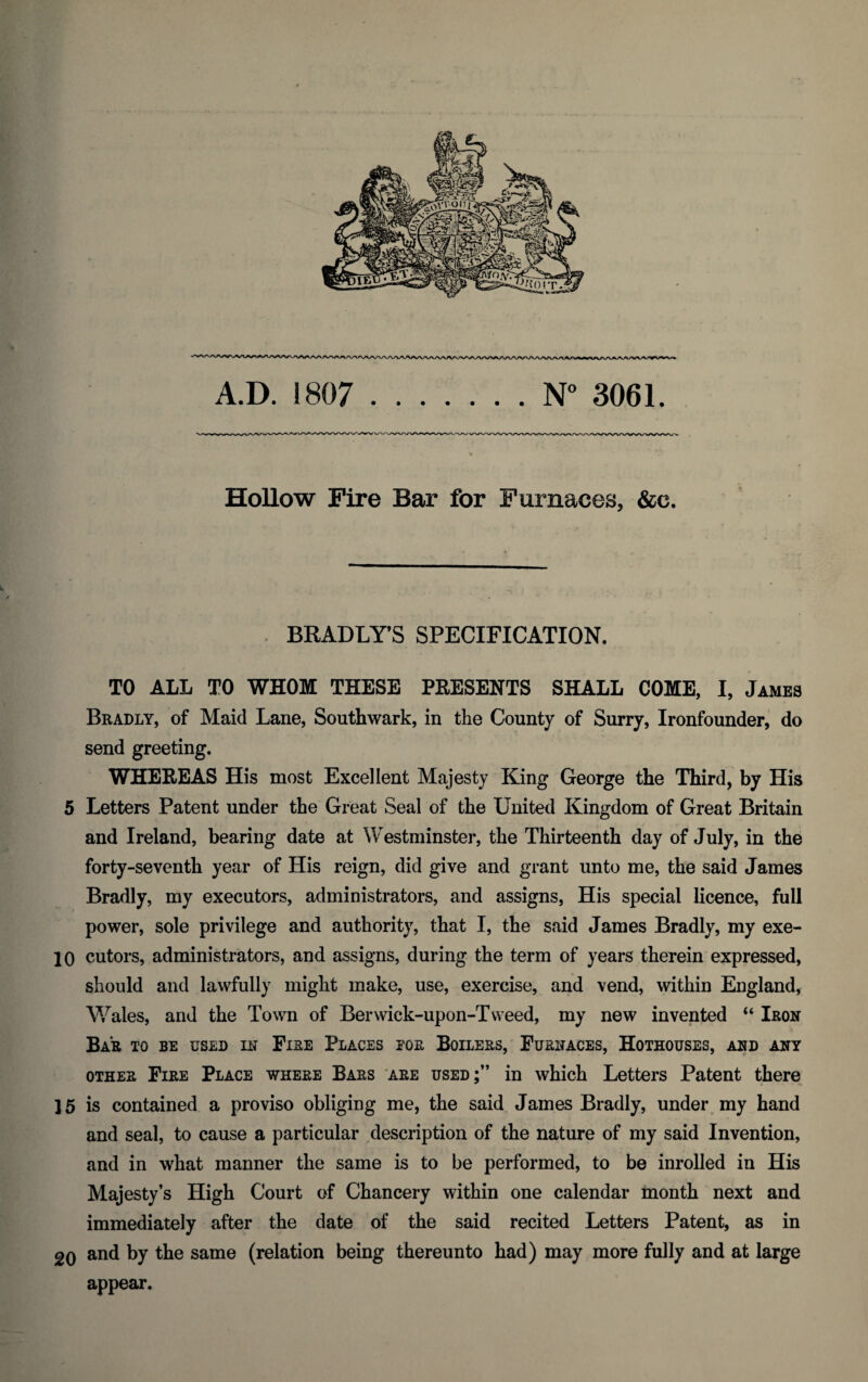 A.D. 1807 .N° 3061. Hollow Fire Bar for Furnaces, &e. . BRADLY’S SPECIFICATION. TO ALL TO WHOM THESE PRESENTS SHALL COME, I, James Bradly, of Maid Lane, Southwark, in the County of Surry, Ironfounder, do send greeting. WHEREAS His most Excellent Majesty King George the Third, by His 5 Letters Patent under the Great Seal of the United Kingdom of Great Britain and Ireland, bearing date at Westminster, the Thirteenth day of July, in the forty-seventh year of His reign, did give and grant unto me, the said James Bradly, my executors, administrators, and assigns, His special licence, full power, sole privilege and authority, that I, the said James Bradly, my exe- 10 cutors, administrators, and assigns, during the term of years therein expressed, should and lawfully might make, use, exercise, and vend, within England, Wales, and the Town of Berwick-upon-Tweed, my new invented “ Iron Bar to be used in Fire Places for Boilers, Furnaces, Hothouses, and any other Fire Place where Bars are used;” in which Letters Patent there 15 is contained a proviso obliging me, the said James Bradly, under my hand and seal, to cause a particular description of the nature of my said Invention, and in what manner the same is to be performed, to be inrolled in His Majesty’s High Court of Chancery within one calendar month next and immediately after the date of the said recited Letters Patent, as in 2Q and by the same (relation being thereunto had) may more fully and at large appear.