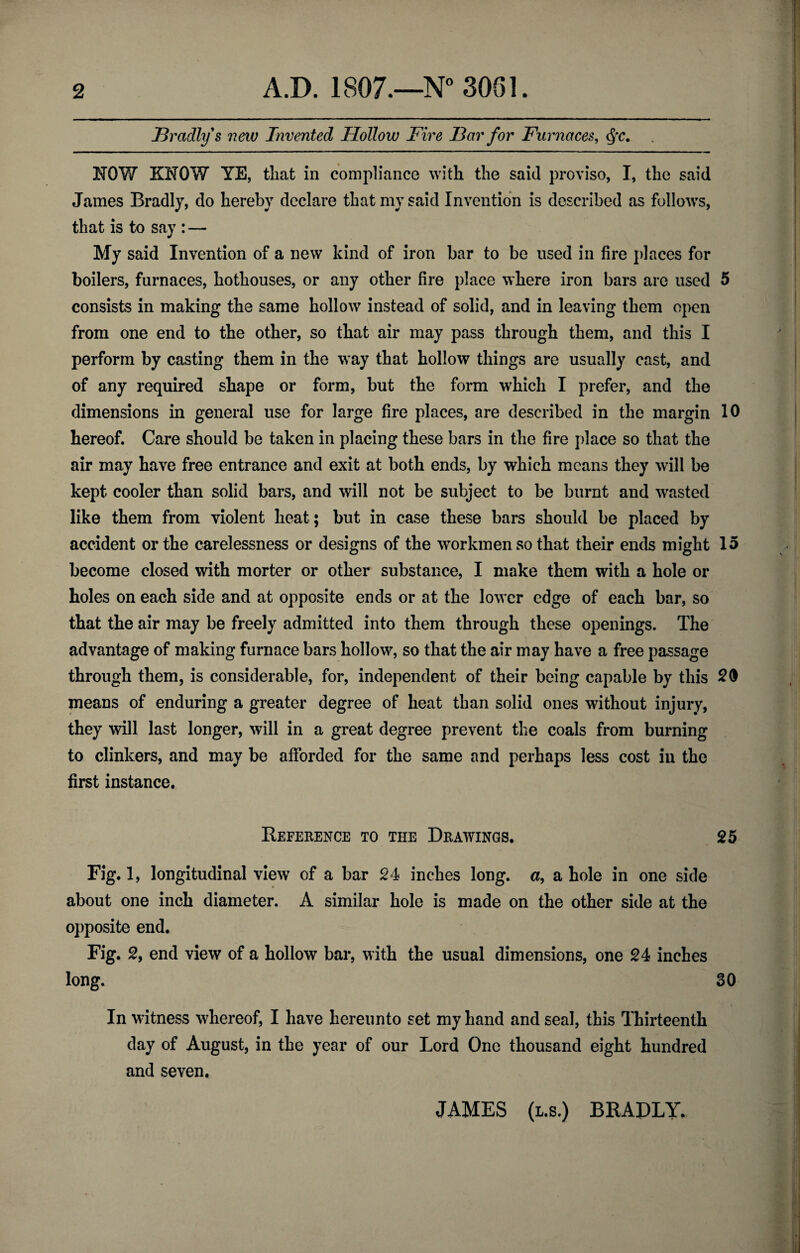 Hradlys new Invented Hollow Fire Far for Furnaces, NOW KNOW YE, that in compliance with the said proviso, I, the said James Bradly, do hereby declare that my said Invention is described as follows, that is to say : — My said Invention of a new kind of iron bar to be used in fire places for boilers, furnaces, hothouses, or any other fire place where iron bars arc used 5 consists in making the same hollow instead of solid, and in leaving them open from one end to the other, so that air may pass through them, and this I perform by casting them in the way that hollow things are usually cast, and of any required shape or form, but the form which I prefer, and the dimensions in general use for large fire places, are described in the margin 10 hereof. Care should be taken in placing these bars in the fire place so that the air may have free entrance and exit at both ends, by which means they will be kept cooler than solid bars, and will not be subject to be burnt and wasted like them from violent heat; but in case these bars should be placed by accident or the carelessness or designs of the workmen so that their ends might 15 become closed with morter or other substance, I make them with a hole or holes on each side and at opposite ends or at the lower edge of each bar, so that the air may be freely admitted into them through these openings. The advantage of making furnace bars hollow, so that the air may have a free passage through them, is considerable, for, independent of their being capable by this 20 means of enduring a greater degree of heat than solid ones without injury, they will last longer, will in a great degree prevent the coals from burning to clinkers, and may be afforded for the same and perhaps less cost in the first instance. Reference to the Drawings. 25 Fig. 1, longitudinal view of a bar 24 inches long, a, a hole in one side about one inch diameter. A similar hole is made on the other side at the opposite end. Fig. 2, end view of a hollow bar, with the usual dimensions, one 24 inches long. 30 In witness whereof, I have hereunto set my hand and seal, this Thirteenth day of August, in the year of our Lord One thousand eight hundred and seven. JAMES (l.s.) BRADLY.