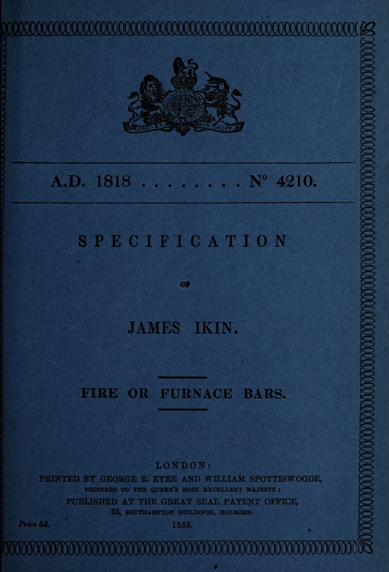 A.D. 1818 N° 4210 SPECIFICATION Of JAMES IKIN. FIRE OR FURNACE BARS. LONDON: PRINTED BT GEORGE E. EYRE AND WILLIAM SPOTTISWOODE, PRINTERS TO THE QUEEN’S MOST EXCELLENT MAJESTY ; PUBLISHED AT THE GREAT SEAL PATENT OFFICE, 25, SOUTHAMPTON BUILDINGS, HOLBORN. IMceSd. ' 1855.