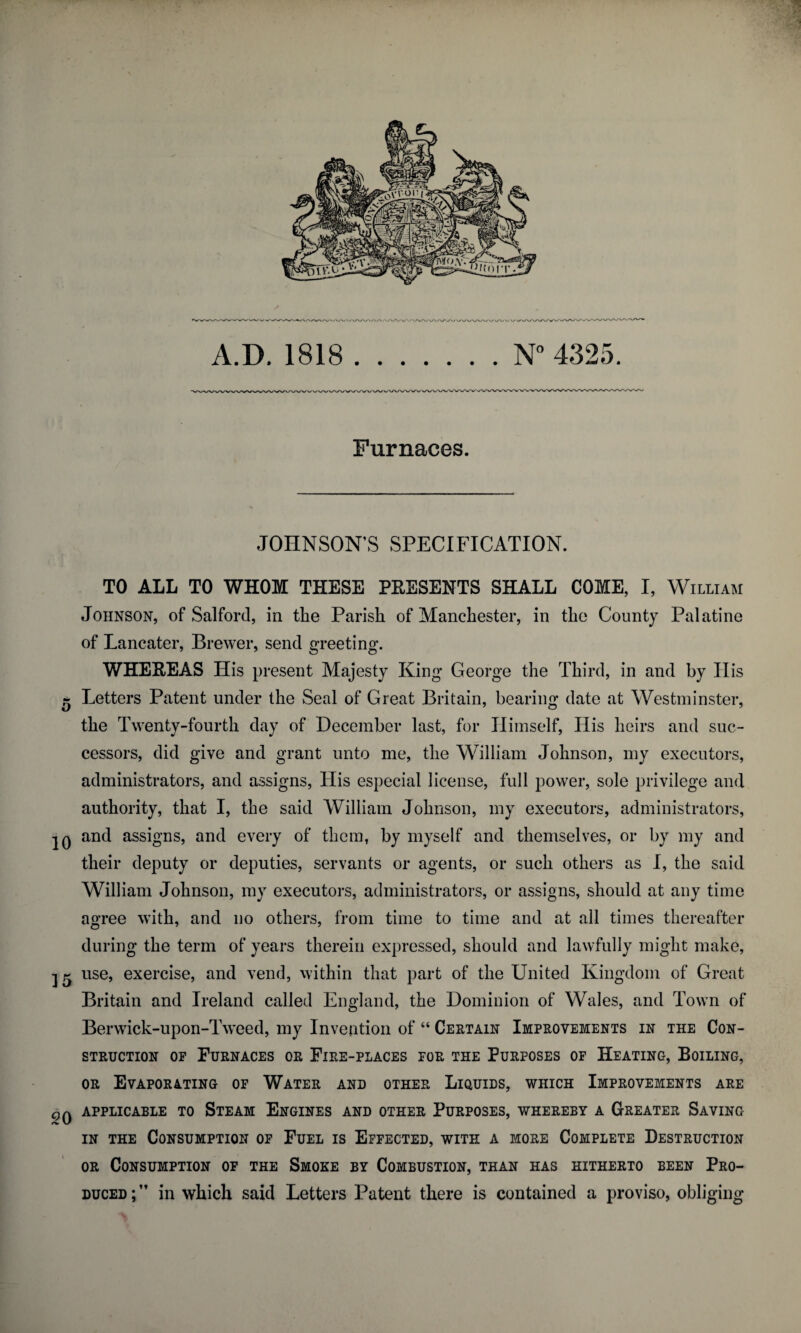 A.D. 1818 N° 4325. Furnaces. JOHNSON’S SPECIFICATION. TO ALL TO WHOM THESE PBESENTS SHALL COME, I, William Johnson, of Salford, in the Parish of Manchester, in the County Palatine of Lancater, Brewer, send greeting. WHEEEAS His present Majesty King George the Third, in and by His - Letters Patent under the Seal of Great Britain, bearing date at Westminster, the Twenty-fourth day of December last, for Himself, His heirs and suc¬ cessors, did give and grant unto me, the William Johnson, my executors, administrators, and assigns, His especial license, full power, sole privilege and authority, that I, the said William Johnson, my executors, administrators, IQ and assigns, and every of them, by myself and themselves, or by my and their deputy or deputies, servants or agents, or such others as I, the said William Johnson, my executors, administrators, or assigns, should at any time agree with, and no others, from time to time and at all times thereafter during the term of years therein expressed, should and lawfully might make, 2 ^ use, exercise, and vend, within that part of the United Kingdom of Great Britain and Ireland called England, the Dominion of Wales, and Town of Berwick-upon-Tweed, my Invention of “ Certain Improvements in the Con¬ struction of Furnaces or Fire-places for the Purposes of Heating, Boiling, or Evaporating of Water and other Liquids, which Improvements are qq APPLICABLE TO STEAM ENGINES AND OTHER PURPOSES, WHEREBY A GREATER SAVING in the Consumption of Fuel is Effected, with a more Complete Destruction or Consumption of the Smoke by Combustion, than has hitherto been Pro¬ duced;” in which said Letters Patent there is contained a proviso, obliging