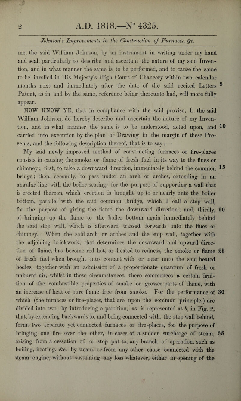 Johnsons Improvements in the Construction of Furnaces, cfc. me, the said William Johnson, by ail instrument in writing under my hand and seal, particularly to describe and ascertain the nature of my said Inven¬ tion, and in what manner the same is to be performed, and to cause the same to be inrolled in His Majesty's High Court of Chancery within two calendar months next and immediately after the date of the said recited Letters ^ Patent, as in and by the same, reference being thereunto had, will more fully appear. !!QW KNOW YE, that in compliance with the said proviso, I, the said William Johnson, do hereby describe and ascertain the nature of my Inven¬ tion, and in what manner the same is to be understood, acted upon, and carried into execution by the plan or Drawing in the margin of these Pre¬ sents, and the following description thereof, that is to say :— My said newly improved method of constructing furnaces or fire-places consists in causing the smoke or flame of fresh fuel in its way to the flues or chimney ; first, to take a downward direction, immediately behind the common ^ bridge; then, secondly, to pass under an arch or arches, extending in an angular line with the boiler seating, for the purpose of supporting a wall that is erected thereon, which erection is brought up to or nearly unto the boiler bottom, parallel with the said common bridge, which I call a stop wall, for the purpose of giving the flame the downward direction ; and, thirdly, 20 of bringing up the flame to the boiler bottom again immediately behind the said stop wall, which is afterward trussed forwards into the flues or chimney. When the said arch or arches and the stop wall, together with the adjoining brickwork, that determines the downward and upward direc¬ tion of flame, has become red-hot, or heated to redness, the smoke or flame 25 of fresh fuel when brought into contact with or near unto the said heated bodies, together with an admission of a proportionate quantum of fresh or unburnt air, whilst in these circumstances, there commences a certain igni¬ tion of the combustible properties of smoke or grosser parts of flame, with an increase of heat or pure flame free from smoke. For the performance of 30 which (the furnaces or fire-places, that are upon the common principle,) are divided into two, by introducing a partition, as is represented at b, in Fig. 2, that, by extending backwards to, and being connected with, the stop wall behind, forms two separate yet connected furnaces or fire-places, for the purpose of bringing one fire over the other, in cases of a sudden surcharge of steam, 35 arising from a cessation of, or stop put to, any branch of operation, such as boiling, heating, &c. by steam, or from any other cause connected with the steam engine, without sustaining any loss whatever, either in opening of the