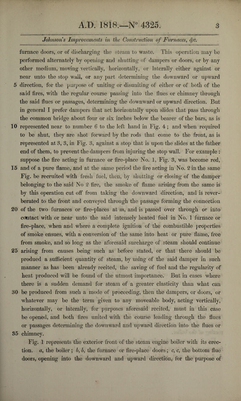 Johnsons Improvements in the Construction of Furnaces, Qc. furnace doors, or of discharging the steam to waste. This operation may be performed alternately by opening and shutting of dampers or doors, or by any other medium, moving vertically, horizontally, or laterally either against or near unto the stop wall, or any part determining the downward or upward 5 direction, for the purpose of uniting or disuniting of either or of both of the said fires, with the regular course passing into the flues or chimney through the said flues or passages, determining the downward or upward direction. But in general I prefer dampers that act horizontally upon slides that pass through the common bridge about four or six inches below the bearer of the bars, as is 10 represented near to number 6 to the left hand in Fig. 4 ; and when required to be shut, they are shot forward by the rods that come to the front, as is represented at 3, 3, in Fig. 3, against a stop that is upon the slides at the father end of them, to prevent the dampers from injuring the stop wall. For example : suppose the fire acting in furnace or fire-place No. 1, Fig. 3, was become red, 15 and of a pure flame, and at the same period the fire acting in No. 2 in the same Fig. be recruited with fresh fuel, then, by shutting or closing of the damper belonging to the said No 2 fire, the smoke of flame arising from the same is by this operation cut off from taking the downward direction, and is rever¬ berated to the front and conveyed through the passage forming the connection 20 of the two furnaces or fire-places at m, and is passed over through or into contact with or near unto the said intensely heated fuel in No. 1 furnace or fire-place, when and where a complete ignition of the combustible properties of smoke ensues, with a conversion of the same into heat or pure flame, free from smoke, and so long as the aforesaid surcharge of steam should continue 25 arising from causes being such as before stated, or that there should be produed a sufficient quantity of steam, by using of the said damper in such manner as has been already recited, the saving of fuel and the regularity of heat produced will be found of the utmost importance. But in cases where there is a sudden demand for steam of a greater elasticity than what can 30 be produced from such a mode of proceeding, then the dampers, or doors, or whatever may be the term given to any moveable body, acting vertically, horizontally, or laterally, for purposes aforesaid recited, must in this case be opened, and both fires united with the course leading through the flues or passages determining the downward and upward direction into the dues or 35 chimney. Fig. 1 represents the exterior front of the steam engine boiler with its erec¬ tion. a, the boiler ; b, b, the furnace or fire-place doors; c, c, the bottom flue doors, opening into the downward and upward direction, for the purpose of