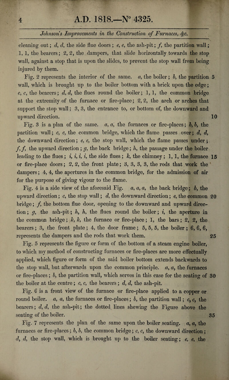 Johnsons Improvements in the Construction of Furnaces, <§c. % cleaning out; d, d, the side flue doors ; e, e, the ash-pit; /, the partition wall; 1,1, the bearers; 2, 2, the dampers, that slide horizontally towards the stop wall, against a stop that is upon the slides, to prevent the stop wall from being injured by them. Fig. 2 represents the interior of the same, a, the boiler; b, the partition 5 wall, which is brought up to the boiler bottom with a brick upon the edge; c, c, the bearers; d, d, the flues round the boiler; 1, 1, the common bridge at the extremity of the furnace or fire-place; 2, 2, the arch or arches that support the stop wall; 3, 3, the entrance to, or bottom of, the downward and upward direction. 10 Fig. 3 is apian of the same, a, a, the furnaces or fire-places; b, h, the partition wall; c, c, the common bridge, which the flame passes over; d, d9 the downward direction; e, e, the stop wall, which the flame passes under; ff the upward direction ; g, the back bridge; h, the passage under the boiler leading to the flues ; i9 i, i, i, the side flues ; &, the chimney ; 1,1, the furnace 15 or fire-place doors; 2, 2, the front plate; 3, 3, 3, 3, the rods that work the ' dampers; 4, 4, the apertures in the common bridge, for the admission of air for the purpose of giving vigour to the flame. Fig. 4 is a side view of the aforesaid Fig. a, a, a, the back bridge; b, the upward direction; c, the stop wall; d, the downward direction; e, the common 20 bridge; /, the bottom flue door, opening to the downward and upward direc¬ tion ; g, the ash-pit; h, h, the flues round the boiler; i, the aperture in the common bridge; Jc, &, the furnace or fire-place; 1, the bars; 2, 2, the bearers; 3, the front plate; 4, the door frame; 5, 5, 5, the boiler ; 6, 6, 6, represents the dampers and the rods that work them. 25 Fig. 5 represents the figure or form of the bottom of a steam engine boiler, to which my method of constructing furnaces or fire-places are more effectually applied, which figure or form of the said boiler bottom extends backwards to the stop wall, but afterwards upon the common principle, a, a, the furnaces or fire-places ; b, the partition wall, which serves in this case for the seating of 30 the boiler at the centre ; c, c, the bearers ; d, d, the ash-pit. Fig. 6 is a front view of the furnace or fire-place applied to a copper or round boiler, a, a, the furnaces or fire-places; b, the partition wall; c, c, the bearers; d, d, the ash-pit; the dotted lines shewing the Figure above the seating of the boiler. 35 Fig. 7 represents the plan of the same upon the boiler seating, a, a, the furnaces or fire-places; b, b, the common bridge; c, c, the downward direction ; d, d, the stop wall, which is brought up to the boiler seating; e, e, the