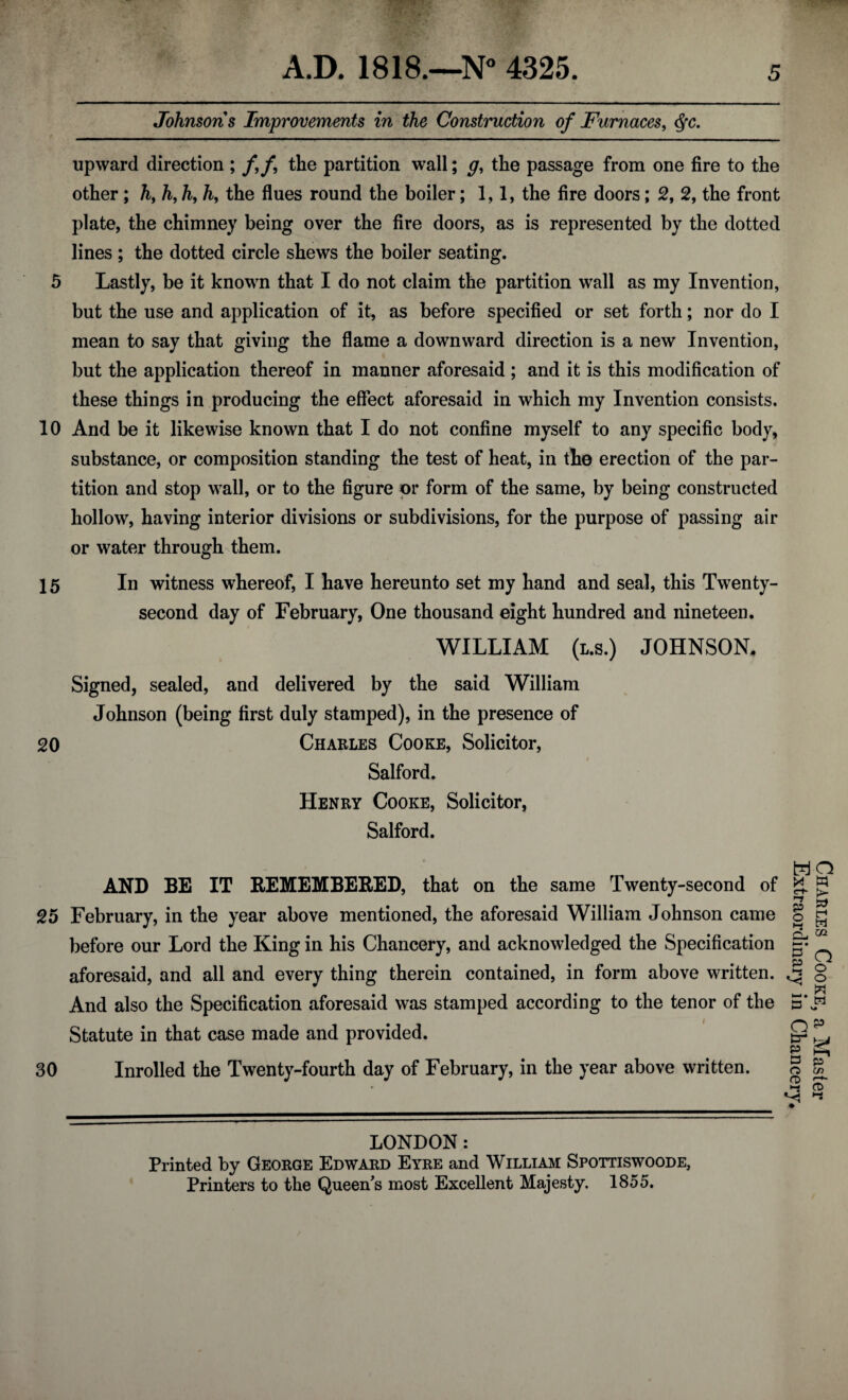 Johnsons Improvements in the Construction of Furnaces, $c. upward direction ; /,/, the partition wall; g, the passage from one fire to the other; h, h, h, h, the flues round the boiler; 1,1, the fire doors; 2, 2, the front plate, the chimney being over the fire doors, as is represented by the dotted lines ; the dotted circle shews the boiler seating. 5 Lastly, be it known that I do not claim the partition wall as my Invention, but the use and application of it, as before specified or set forth; nor do I mean to say that giving the flame a downward direction is a new Invention, but the application thereof in manner aforesaid ; and it is this modification of these things in producing the effect aforesaid in which my Invention consists. 10 And be it likewise known that I do not confine myself to any specific body, substance, or composition standing the test of heat, in the erection of the par¬ tition and stop wall, or to the figure or form of the same, by being constructed hollow, having interior divisions or subdivisions, for the purpose of passing air or water through them. 15 In witness whereof, I have hereunto set my hand and seal, this Twenty- second day of February, One thousand eight hundred and nineteen. WILLIAM (l.s.) JOHNSON. Signed, sealed, and delivered by the said William Johnson (being first duly stamped), in the presence of 20 Charles Cooke, Solicitor, Salford. Henry Cooke, Solicitor, Salford. AND BE IT REMEMBERED, that on the same Twenty-second of 25 February, in the year above mentioned, the aforesaid William Johnson came before our Lord the King in his Chancery, and acknowledged the Specification aforesaid, and all and every thing therein contained, in form above written. And also the Specification aforesaid was stamped according to the tenor of the Statute in that case made and provided. 30 Inrolled the Twenty-fourth day of February, in the year above written. LONDON: Printed by George Edward Eyre and William Spottiswoode, Printers to the Queen's most Excellent Majesty. 1855. Charles Cooke, a Master Extraordinary in Chancery.