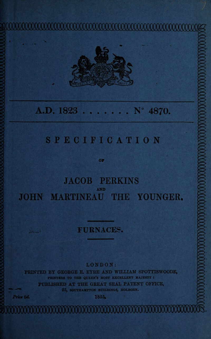 A.D. 1823 N° 4870. SPECIFICATION OP II JACOB PERKINS AND JOHN MARTINEAU THE YOUNGER. FURNACES. LONDON: PRINTED BY GEORGE E. EYRE AND WILLIAM SPOTTISWOODE, PRINTERS TO THE QUEEN’S MOST EXCELLENT MAJESTY : PUBLISHED AT THE GREAT SEAL PATENT OFFICE, * ^sa 25, SOUTHAMPTON BUILDINGS, HOLBORN. Price 6d. 1855.