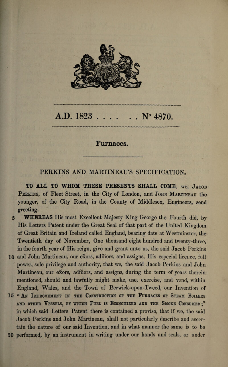 Furnaces. PERKINS AND MARTINEAU’S SPECIFICATION. TO ALL TO WHOM THESE PRESENTS SHALL COME, we, Jacob Perkins, of Fleet Street, in the City of London, and John Martineau the younger, of the City Road, in the County of Middlesex, Engineers, send greeting. 5 WHEREAS His most Excellent Majesty King George the Fourth did, by His Letters Patent under the Great Seal of that part of the United Kingdom of Great Britain and Ireland called England, bearing date at Westminster, the Twentieth day of November, One thousand eight hundred and twenty-three, ✓ in the fourth year of His reign, give and grant unto us, the said Jacob Perkins 10 and John Martineau, our exors, adniors, and assigns, His especial licence, full power, sole privilege and authority, that we, the said Jacob Perkins and John Martineau, our exors, adinors, and assigns, during the term of years therein mentioned, should and lawfully might make, use, exercise, and vend, within England, Wales, and the Town of Berwick-upon-Tweed, our Invention of 15 “ An Improvement in the Construction of the Furnaces op Steam Boilers AND OTHER VESSELS, BY WHICH FUEL IS ECONOMIZED AND THE SMOKE CONSUMED in which said Letters Patent there is contained a proviso, that if we, the said Jacob Perkins and John Martineau, shall not particularly describe and ascer¬ tain the nature of our said Invention, and in what manner the same is to be 20 performed, by an instrument in writing under our hands and seals, or under