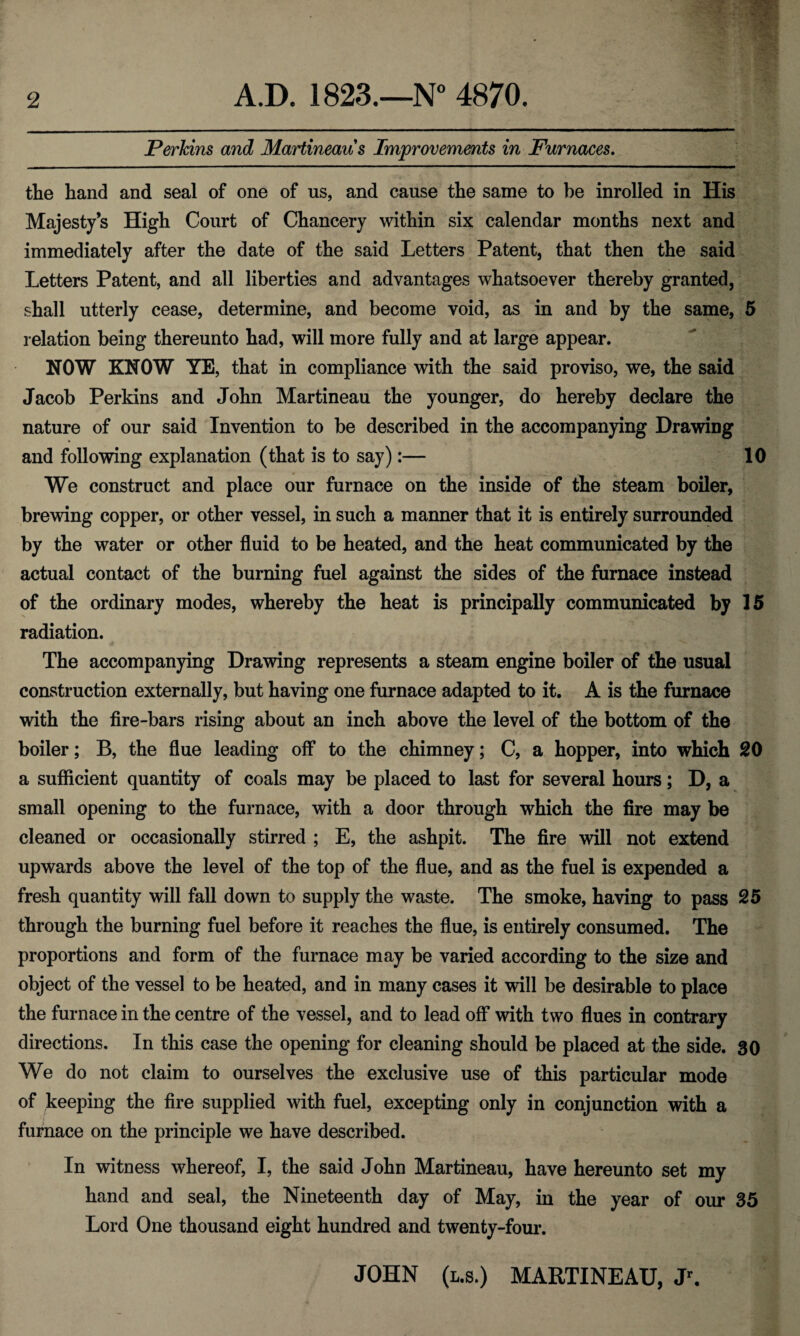 Perkins and Martineau s Improvements in Furnaces. the hand and seal of one of us, and cause the same to be inrolled in His Majesty’s High Court of Chancery within six calendar months next and immediately after the date of the said Letters Patent, that then the said Letters Patent, and all liberties and advantages whatsoever thereby granted, shall utterly cease, determine, and become void, as in and by the same, 5 relation being thereunto had, will more fully and at large appear. NOW KNOW YE, that in compliance with the said proviso, we, the said Jacob Perkins and John Martineau the younger, do hereby declare the nature of our said Invention to be described in the accompanying Drawing and following explanation (that is to say):— 10 We construct and place our furnace on the inside of the steam boiler, brewing copper, or other vessel, in such a manner that it is entirely surrounded by the water or other fluid to be heated, and the heat communicated by the actual contact of the burning fuel against the sides of the furnace instead of the ordinary modes, whereby the heat is principally communicated by 15 radiation. The accompanying Drawing represents a steam engine boiler of the usual construction externally, but having one furnace adapted to it. A is the furnace with the fire-bars rising about an inch above the level of the bottom of the boiler; B, the flue leading off to the chimney; C, a hopper, into which 20 a sufficient quantity of coals may be placed to last for several hours; D, a small opening to the furnace, with a door through which the fire may be cleaned or occasionally stirred ; E, the ashpit. The fire will not extend upwards above the level of the top of the flue, and as the fuel is expended a fresh quantity will fall down to supply the waste. The smoke, having to pass 25 through the burning fuel before it reaches the flue, is entirely consumed. The proportions and form of the furnace may be varied according to the size and object of the vessel to be heated, and in many cases it will be desirable to place the furnace in the centre of the vessel, and to lead off with two flues in contrary directions. In this case the opening for cleaning should be placed at the side. 30 We do not claim to ourselves the exclusive use of this particular mode of keeping the fire supplied with fuel, excepting only in conjunction with a furnace on the principle we have described. In witness whereof, I, the said John Martineau, have hereunto set my hand and seal, the Nineteenth day of May, in the year of our 35 Lord One thousand eight hundred and twenty-four. JOHN (l.s.) MARTINEAU, Jr.