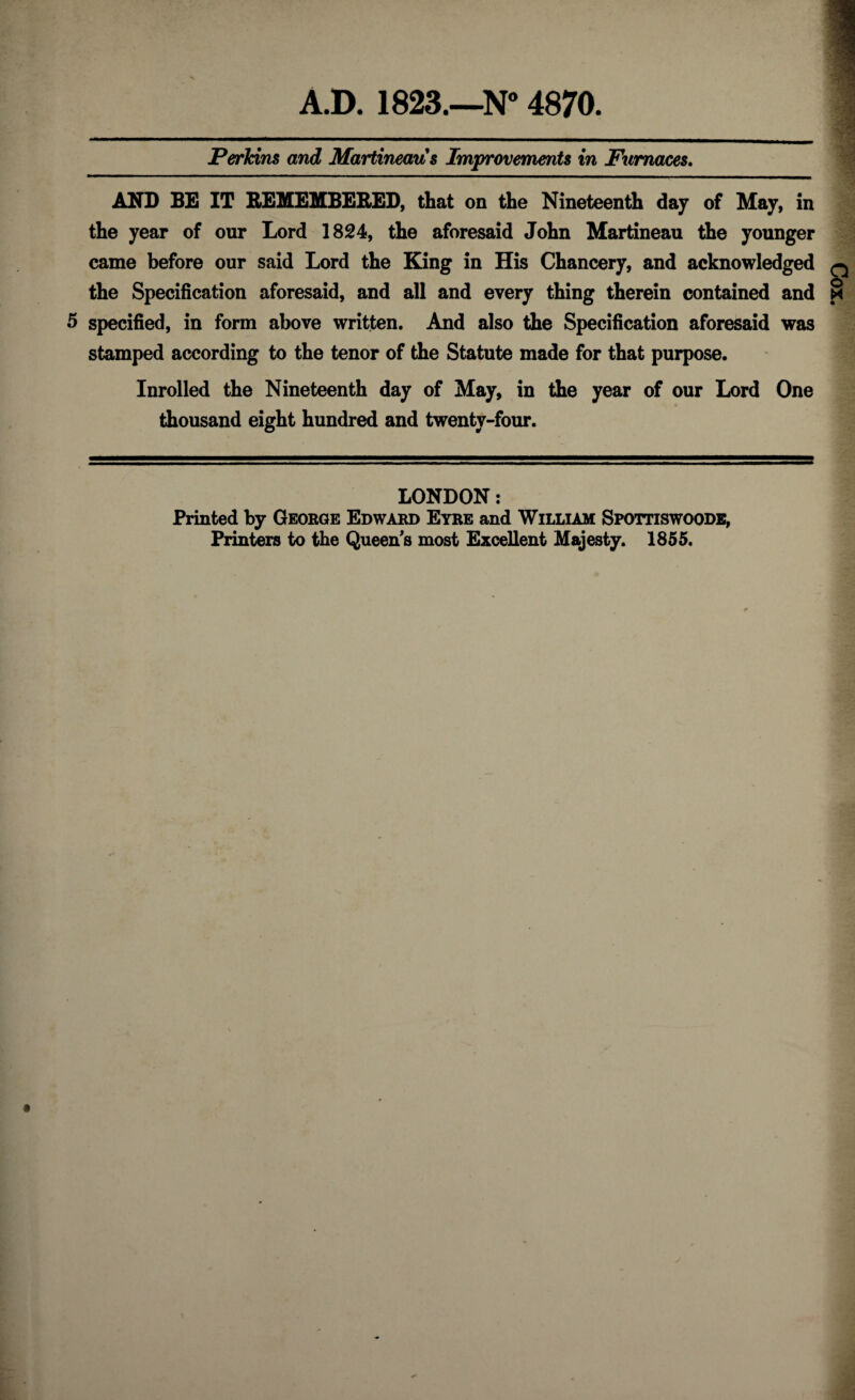 Perkins and Martineaus Improvements in Furnaces. AND BE IT REMEMBERED, that on the Nineteenth day of May, in the year of our Lord 1824, the aforesaid John Martineau the younger came before our said Lord the King in His Chancery, and acknowledged the Specification aforesaid, and all and every thing therein contained and 5 specified, in form above written. And also the Specification aforesaid was stamped according to the tenor of the Statute made for that purpose. Inrolled the Nineteenth day of May, in the year of our Lord One thousand eight hundred and twenty-four. LONDON: Printed by George Edward Eyre and William Spottiswoodb, Printers to the Queen's most Excellent Majesty. 1855.