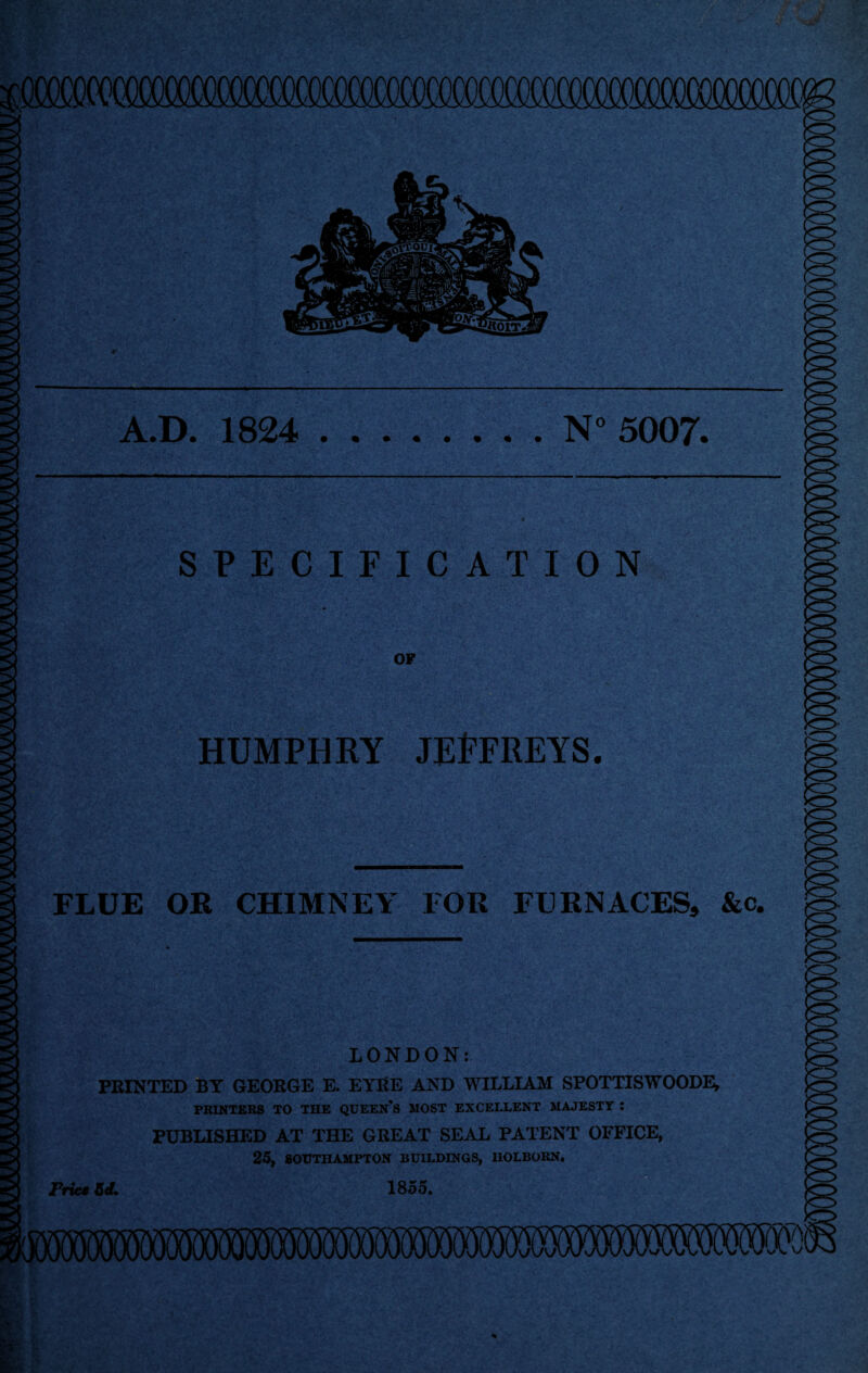 A.D. 1824 .N° 5007. SPECIFICATION OF HUMPHRY JEFFREYS. FLUE OR CHIMNEY FOR FURNACES, &c. LONDON: PRINTED BT GEORGE E. EYRE AND WILLIAM SPOTTISWOODE, PRINTERS TO THE QUEENS MOST EXCELLENT MAJESTY : PUBLISHED AT THE GREAT SEAL PATENT OFFICE, 25, SOUTHAMPTON BUILDINGS, UOLBORN. Price M. 1855.