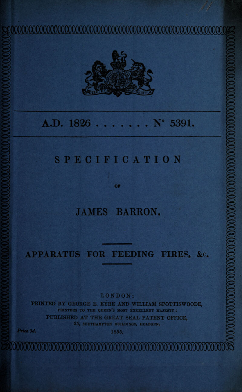 0000000^^ A.D. 1826 .N° 5391. SPECIFICATION OF JAMES BARRON. APPARATUS FOR FEEDING FIRES, &c. LONDON: PRINTED BY GEORGE E. EYRE AND WILLIAM SPOTTISWOODE, PRINTERS TO TIIE QUEEN’S MOST EXCELLENT MAJESTY : PUBLISHED AT THE GREAT SEAL PATENT OFFICE, 25, SOUTHAMPTON BUILDINGS, HOLBORN. Price 9d. 1855.