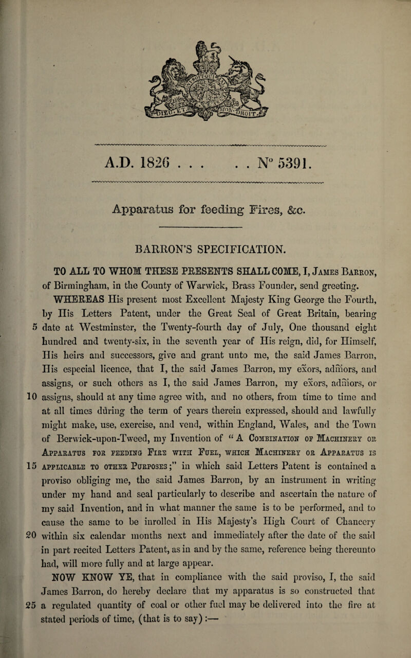 A.D. 1826 .N° 5391. Apparatus for feeding Fires, &c. BARRON’S SPECIFICATION. TO ALL TO WHOM THESE PRESENTS SHALL COME, I, James Barron, of Birmingham, in the County of Warwick, Brass Founder, send greeting. WHEREAS His present most Excellent Majesty King George the Fourth, by His Letters Patent, under the Great Seal of Great Britain, bearing 5 date at Westminster, the Twenty-fourth day of July, One thousand eight hundred and twenty-six, in the seventh year of Ilis reign, did, for Himself, His heirs and successors, give and grant unto me, the said James Barron, His especial licence, that I, the said James Barron, my exors, admors, and assigns, or such others as I, the said James Barron, my exors, admors, or 10 assigns, should at any time agree with, and no others, from time to time and at all times during the term of years therein expressed, should and lawfully might make, use, exercise, and vend, within England, Wales, and the Town of Berwick-upon-Tweed, my Invention of “ A Combination op Machinery or Apparatus for feeding Eire with Fuel, which Machinery or Apparatus is 15 applicable to other Purposes in which said Letters Patent is contained a proviso obliging me, the said James Barron, by an instrument in writing under my hand and seal particularly to describe and ascertain the nature of my said Invention, and in what manner the same is to be performed, and to cause the same to be inrolled in His Majesty’s High Court of Chancery 20 within six calendar months next and immediately after the date of the said in part recited Letters Patent, as in and by the same, reference being thereunto had, will more fully and at large appear. NOW KNOW YE, that in compliance with the said proviso, I, the said James Barron, do hereby declare that my apparatus is so constructed that 25 a regulated quantity of coal or other fuel may be delivered into the fire at stated periods of time, (that is to say) :—