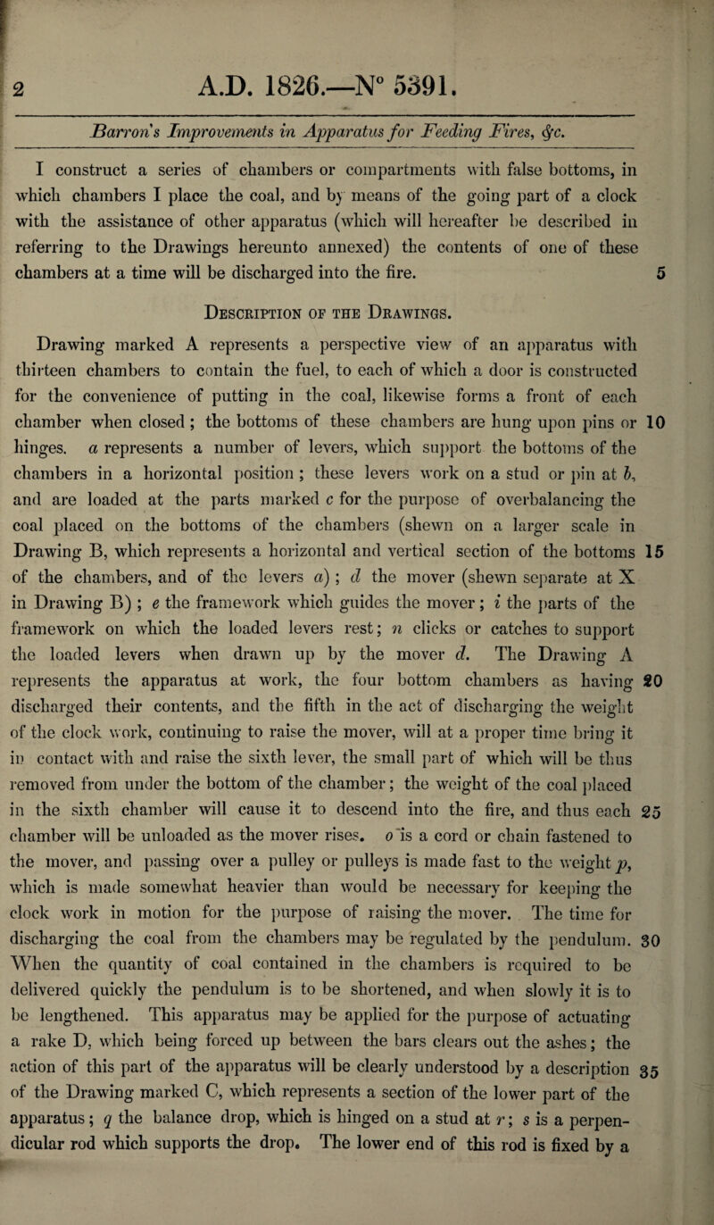 Barron's Improvements in Apparatus for Feeding Fires, cfyc. I construct a series of chambers or compartments with false bottoms, in which chambers I place the coal, and by means of the going part of a clock with the assistance of other apparatus (which will hereafter be described in referring to the Drawings hereunto annexed) the contents of one of these chambers at a time will be discharged into the fire. 5 Description of the Drawings. Drawing marked A represents a perspective view of an apparatus with thirteen chambers to contain the fuel, to each of which a door is constructed for the convenience of putting in the coal, likewise forms a front of each chamber when closed ; the bottoms of these chambers are hung upon pins or 10 hinges, a represents a number of levers, which support the bottoms of the chambers in a horizontal position ; these levers work on a stud or pin at b, and are loaded at the parts marked c for the purpose of overbalancing the coal placed on the bottoms of the chambers (shewn on a larger scale in Drawing B, which represents a horizontal and vertical section of the bottoms 15 of the chambers, and of the levers a) ; d the mover (shewn separate at X in Drawing B) ; e the framework which guides the mover; i the parts of the framework on which the loaded levers rest; n clicks or catches to support the loaded levers when drawn up by the mover d. The Drawing A represents the apparatus at work, the four bottom chambers as having 20 discharged their contents, and the fifth in the act of discharging the weight of the clock work, continuing to raise the mover, will at a proper time bring it in contact with and raise the sixth lever, the small part of which will be thus removed from under the bottom of the chamber; the weight of the coal placed in the sixth chamber will cause it to descend into the fire, and thus each 25 chamber will be unloaded as the mover rises, o is a cord or chain fastened to the mover, and passing over a pulley or pulleys is made fast to the weight p, which is made somewhat heavier than would be necessary for keeping the clock work in motion for the purpose of raising the mover. The time for discharging the coal from the chambers may be regulated by the pendulum. 30 When the quantity of coal contained in the chambers is required to be delivered quickly the pendulum is to be shortened, and when slowly it is to be lengthened. This apparatus may be applied for the purpose of actuating a rake D, which being forced up between the bars clears out the ashes; the action of this part of the apparatus will be clearly understood by a description 35 of the Drawing marked C, which represents a section of the lower part of the apparatus; q the balance drop, which is hinged on a stud at r; s is a perpen¬ dicular rod which supports the drop. The lower end of this rod is fixed by a