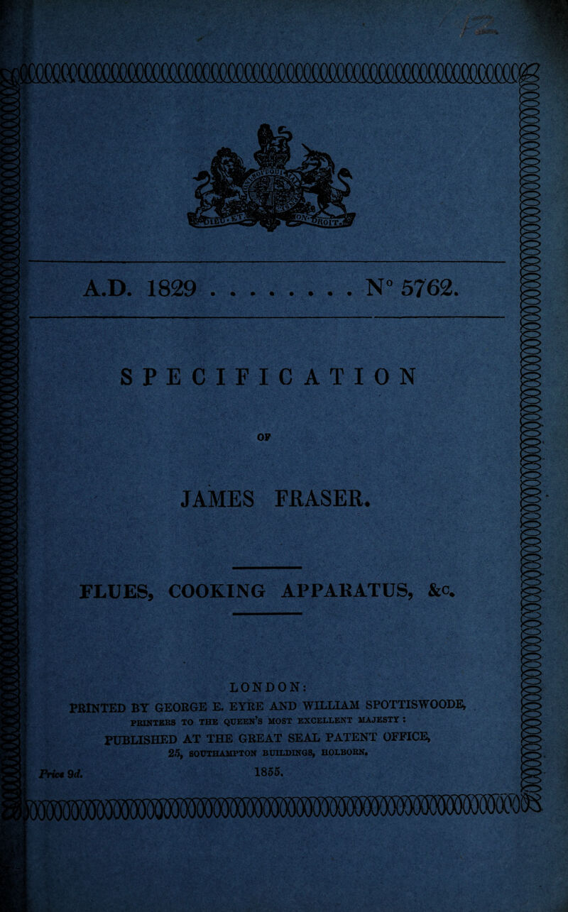 A.D. 1829 N° 5762. SPECIFICATION OP JAMES FRASER. FLUES, COOKING APPARATUS, &c. LONDON: PRINTED BY GEORGE E. EYRE AND WILLIAM SPOTTISWOODE, PRINTERS TO THE QUEEN’S MOST EXCELLENT MAJESTY I PUBLISHED AT THE GREAT SEAL PATENT OFFICE* 25, SOUTHAMPTON BUILDINGS, HOLBORN. 1855. Prict 9 d.