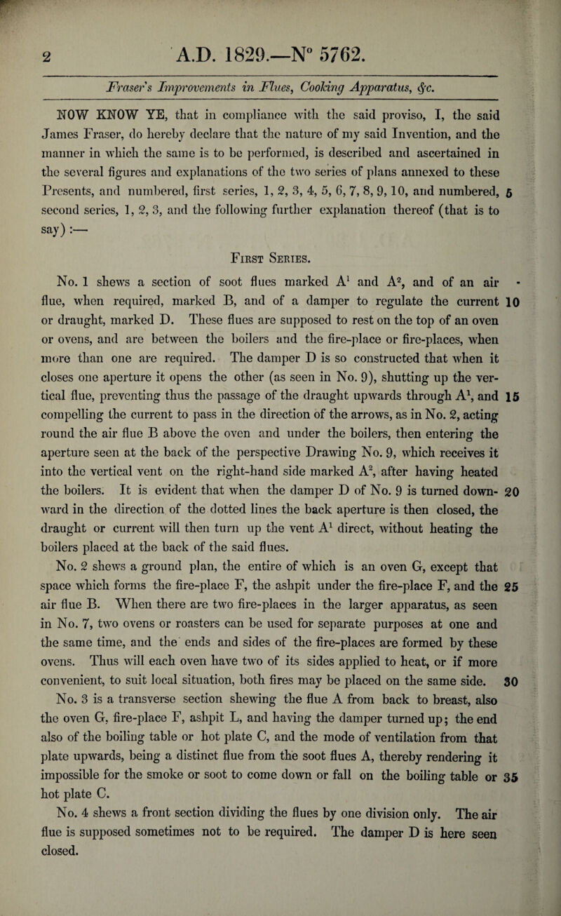 Fraser s Improvements in Flues, Cooking Apparatus, <§c. NOW KNOW YE, that in compliance with the said proviso, I, the said James Fraser, do hereby declare that the nature of my said Invention, and the manner in which the same is to be performed, is described and ascertained in the several figures and explanations of the two series of plans annexed to these Presents, and numbered, first series, 1, 2, 3, 4, 5, 6, 7, 8, 9,10, and numbered, 5 second series, 1, 2, 3, and the following further explanation thereof (that is to say) :— First Series. No. 1 shews a section of soot flues marked A1 and A2, and of an air flue, when required, marked B, and of a damper to regulate the current 10 or draught, marked D. These flues are supposed to rest on the top of an oven or ovens, and are between the boilers and the fire-place or fire-places, when more than one are required. The damper D is so constructed that when it closes one aperture it opens the other (as seen in No. 9), shutting up the ver¬ tical flue, preventing thus the passage of the draught upwards through A1, and 15 compelling the current to pass in the direction of the arrows, as in No. 2, acting round the air flue B above the oven and under the boilers, then entering the aperture seen at the back of the perspective Drawing No. 9, which receives it into the vertical vent on the right-hand side marked A2, after having heated the boilers. It is evident that when the damper D of No. 9 is turned down- 20 ward in the direction of the dotted lines the back aperture is then closed, the draught or current will then turn up the vent A1 direct, without heating the boilers placed at the back of the said flues. No. 2 shews a ground plan, the entire of which is an oven G, except that space which forms the fire-place F, the ashpit under the fire-place F, and the 25 air flue B. When there are two fire-places in the larger apparatus, as seen in No. 7, two ovens or roasters can be used for separate purposes at one and the same time, and the ends and sides of the fire-places are formed by these ovens. Thus will each oven have two of its sides applied to heat, or if more convenient, to suit local situation, both fires may be placed on the same side. 30 No. 3 is a transverse section shewing the flue A from back to breast, also the oven G, fire-place F, ashpit L, and having the damper turned up; the end also of the boiling table or hot plate C, and the mode of ventilation from that plate upwards, being a distinct flue from the soot flues A, thereby rendering it impossible for the smoke or soot to come down or fall on the boiling table or 35 hot plate C. No. 4 shews a front section dividing the flues by one division only. The air flue is supposed sometimes not to be required. The damper D is here seen closed.