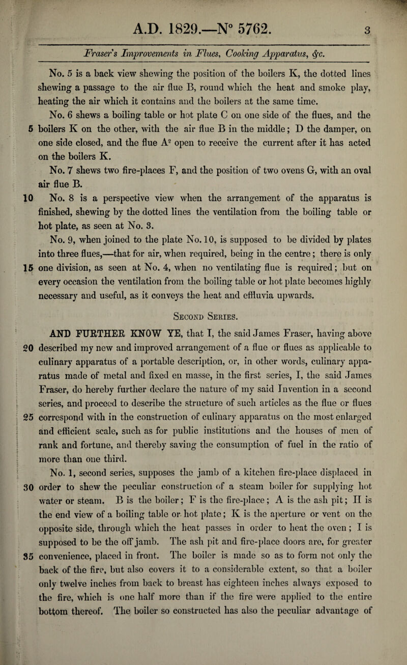 Fraser s Improvements in Flues, Cooking Apparatus, No. 5 is a back view skewing the position of the boilers K, the dotted lines shewing a passage to the air flue B, round which the heat and smoke play, heating the air which it contains and the boilers at the same time. No. 6 shews a boiling table or hot plate C on one side of the flues, and the 5 boilers K on the other, with the air flue B in the middle; D the damper, on one side closed, and the flue A2 open to receive the current after it has acted on the boilers K. No. 7 shews two fire-places F, and the position of two ovens G, with an oval air flue B. 10 No. 8 is a perspective view when the arrangement of the apparatus is finished, shewing by the dotted lines the ventilation from the boiling table or hot plate, as seen at No. 3. No. 9, when joined to the plate No. 10, is supposed to be divided by plates into three flues,—that for air, when required, being in the centre; there is only 15 one division, as seen at No. 4, when no ventilating flue is required; but on every occasion the ventilation from the boiling table or hot plate becomes highly necessary and useful, as it conveys the heat and effluvia upwards. Second Series. AND FURTHER KNOW YE, that I, the said James Fraser, having above 20 described my new and improved arrangement of a flue or flues as applicable to culinary apparatus of a portable description, or, in other words, culinary appa¬ ratus made of metal and fixed en masse, in the first series, I, the said James Fraser, do hereby further declare the nature of my said Invention in a second series, and proceed to describe the structure of such articles as the flue or flues 25 correspond with in the construction of culinary apparatus on the most enlarged and efficient scale, such as for public institutions and the houses of men of rank and fortune, and thereby saving the consumption of fuel in the ratio of more than one third. No. 1, second series, supposes the jamb of a kitchen fire-place displaced in 30 order to shew the peculiar construction of a steam boiler for supplying hot water or steam. B is the boiler; F is the fire-place; A is the ash pit; H is 4 *1 * the end view of a boiling table or hot plate; K is the aperture or vent on the opposite side, through which the heat passes in order to heat the oven; I is supposed to be the off jamb. The ash pit and fire-place doors are, for greater 35 convenience, placed in front. The boiler is made so as to form not only the back of the fire, but also covers it to a considerable extent, so that a boiler only twelve inches from back to breast has eighteen inches always exposed to the fire, which is one half more than if the fire were applied to the entire bottom thereof. The boiler so constructed has also the peculiar advantage of