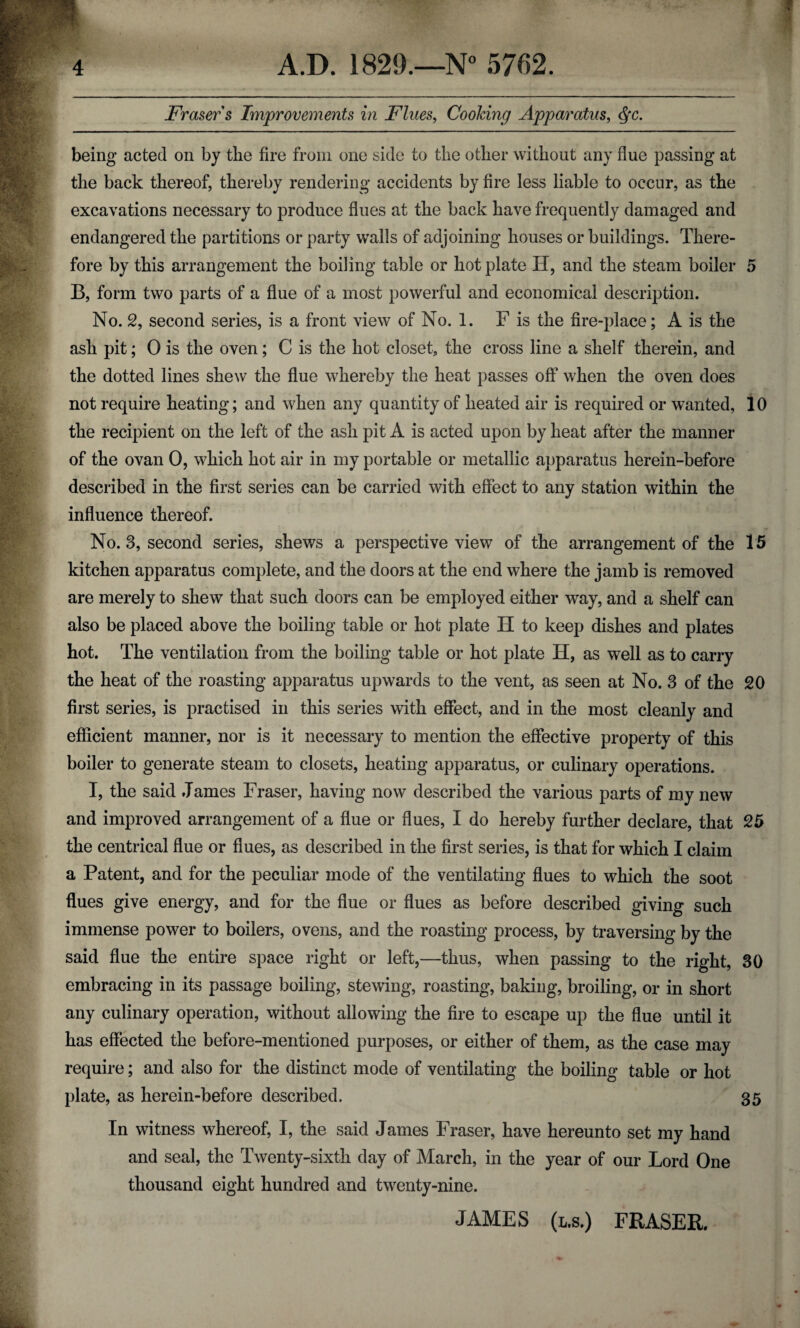 3 4 A.D. 1829.—N° 5762. Fraser s Improvements in Flues, Cooking Apparatus, <§c. being acted on by the fire from one side to the other without any flue passing at the back thereof, thereby rendering accidents by fire less liable to occur, as the excavations necessary to produce flues at the back have frequently damaged and endangered the partitions or party walls of adjoining houses or buildings. There¬ fore by this arrangement the boiling table or hot plate IT, and the steam boiler 5 B, form two parts of a flue of a most powerful and economical description. No. 2, second series, is a front view of No. 1. F is the fire-place; A is the ash pit; 0 is the oven; C is the hot closet, the cross line a shelf therein, and the dotted lines shew the flue whereby the heat passes off when the oven does not require heating; and when any quantity of heated air is required or wanted, 10 the recipient on the left of the ash pit A is acted upon by heat after the manner of the ovan 0, which hot air in my portable or metallic apparatus herein-before described in the first series can be carried with effect to any station within the influence thereof. No. 3, second series, shews a perspective view of the arrangement of the 15 kitchen apparatus complete, and the doors at the end where the jamb is removed are merely to shew that such doors can be employed either way, and a shelf can also be placed above the boiling table or hot plate H to keep dishes and plates hot. The ventilation from the boiling table or hot plate H, as well as to carry the heat of the roasting apparatus upwards to the vent, as seen at No. 3 of the 20 first series, is practised in this series with effect, and in the most cleanly and efficient manner, nor is it necessary to mention the effective property of this boiler to generate steam to closets, heating apparatus, or culinary operations. I, the said James Fraser, having now described the various parts of my new and improved arrangement of a flue or flues, I do hereby further declare, that 25 the centrical flue or flues, as described in the first series, is that for which I claim a Patent, and for the peculiar mode of the ventilating flues to which the soot flues give energy, and for the flue or flues as before described giving such immense power to boilers, ovens, and the roasting process, by traversing by the said flue the entire space right or left,—thus, when passing to the right, 30 embracing in its passage boiling, stewing, roasting, baking, broiling, or in short any culinary operation, without allowing the fire to escape up the flue until it has effected the before-mentioned purposes, or either of them, as the case may require; and also for the distinct mode of ventilating the boiling table or hot plate, as herein-before described. 35 In witness whereof, I, the said James Fraser, have hereunto set my hand and seal, the Twenty-sixth day of March, in the year of our Lord One thousand eight hundred and twenty-nine. JAMES (l.s.) FRASER.