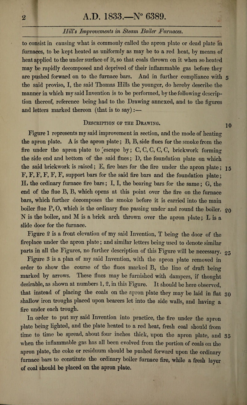 Hill's Improvements in Steam Hoiler Furnaces. to consist in causing what is commonly called the apron plate or dead plate in furnaces, to be kept heated as uniformly as may be to a red heat, by means of heat applied to the under surface of it, so that coals thrown on it when so heated may be rapidly decomposed and deprived of their inflammable gas before they i are pushed forward on to the furnace bars. And in further compliance with 5 the said proviso, I, the said Thomas Hills the younger, do hereby describe the manner in which my said Invention is to be performed, by the following descrip¬ tion thereof, reference being had to the Drawing annexed, and to the figures and letters marked thereon (that is to say):— Description of the Drawing. jq Figure 1 represents my said improvement in section, and the mode of heating the apron plate. A is the apron plate; B, B, side flues for the smoke from the fire under the apron plate to escape by; C, C, C, C, C, brickwork forming the side end and bottom of the said flues; D, the foundation plate on which the said brickwork is raised; E, fire bars for the fire under the apron plate; \ 5 F, F, F, F, F, F, support bars for the said fire bars and the foundation plate; II, the ordinary furnace fire bars; I, I, the bearing bars for the same; G, the end of the flue B, B, which opens at this point over the fire on the furnace bars, which further decomposes the smoke before it is carried into the main boiler flue P, 0, which is the ordinary flue passing under and round the boiler. 20 N is the boiler, and M is a brick arch thrown over the apron plate; L is a slide door for the furnace. Figure 2 is a front elevation of my said Invention, T being the door of the fireplace under the apron plate; and similar letters being used to denote similar parts in all the Figures, no further description of this Figure will be necessary. Figure 3 is a plan of my said Invention, with the apron plate removed in order to show the course of the flues marked B, the line of draft beino* marked by arrows. These flues may be furnished with dampers, if thought desirable, as shown at numbers 1, 2, in this Figure. It should be here observed, that instead of placing the coals on the apron plate they may be laid in flat 30 shallow iron troughs placed upon bearers let into the side walls, and having a fire under each trough. In order to put my said Invention into practice, the fire under the apron plate being lighted, and the plate heated to a red heat, fresh coal should from time to time be spread, about four inches thick, upon the apron plate, and 35 when the inflammable gas has all been evolved from the portion of coals on the apron plate, the coke or residuum should be pushed forward upon the ordinary furnace bars to constitute the ordinary boiler furnace fire, while a fresh layer of coal should be placed on the apron plate.