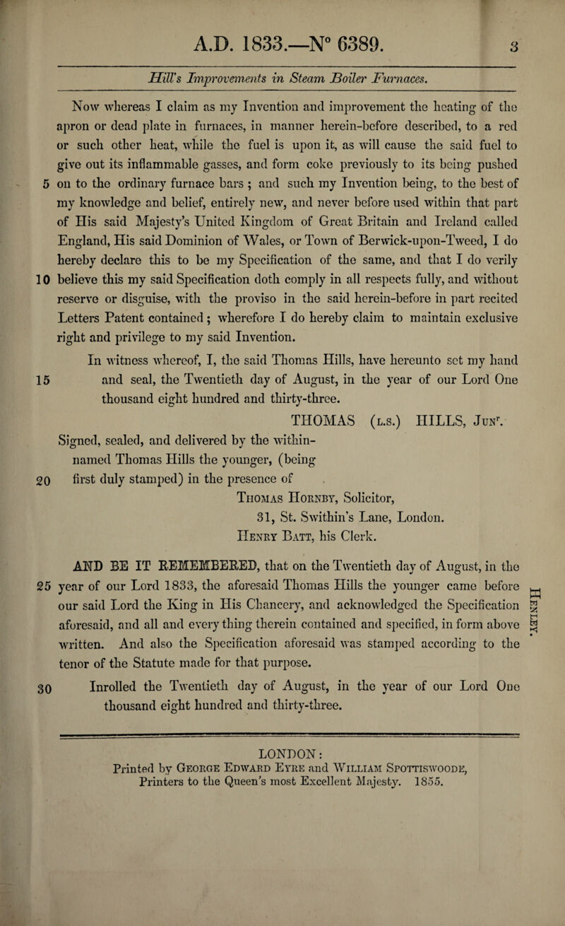 r Hill's Improvements in Steam Boiler Furnaces. Now whereas I claim as my Invention and improvement the heating of the apron or dead plate in furnaces, in manner herein-before described, to a red or such other heat, while the fuel is upon it, as will cause the said fuel to give out its inflammable gasses, and form coke previously to its being pushed 5 on to the ordinary furnace bars ; and such my Invention being, to the best of my knowledge and belief, entirely new, and never before used within that part of His said Majesty’s United Kingdom of Great Britain and Ireland called England, His said Dominion of Wales, or Town of Berwick-upon-Tweed, I do hereby declare this to be my Specification of the same, and that I do verily 10 believe this my said Specification doth comply in all respects fully, and without reserve or disguise, with the proviso in the said herein-before in part recited Letters Patent contained; wherefore I do hereby claim to maintain exclusive right and privilege to my said Invention. In witness whereof, I, the said Thomas Hills, have hereunto set my hand 15 and seal, the Twentieth day of August, in the year of our Lord One thousand eight hundred and thirty-three. THOMAS (l.s.) HILLS, JunV Signed, sealed, and delivered by the within- named Thomas Hills the younger, (being 20 first duly stamped) in the presence of Thomas Hornby, Solicitor, 31, St. Swithin’s Lane, London. Henry Batt, his Clerk. AND BE IT REMEMBERED, that on the Twentieth day of August, in the 25 year of our Lord 1833, the aforesaid Thomas Hills the younger came before our said Lord the King in His Chancery, and acknowledged the Specification aforesaid, and all and every thing therein contained and specified, in form above written. And also the Specification aforesaid was stamped according to the tenor of the Statute made for that purpose. 30 Inrolled the Twentieth day of August, in the year of our Lord One thousand eight hundred and thirty-three. LONDON: Printed by George Edward Eyre and William Spottiswoode, Printers to the Queens most Excellent Majesty. 1855. Henley.