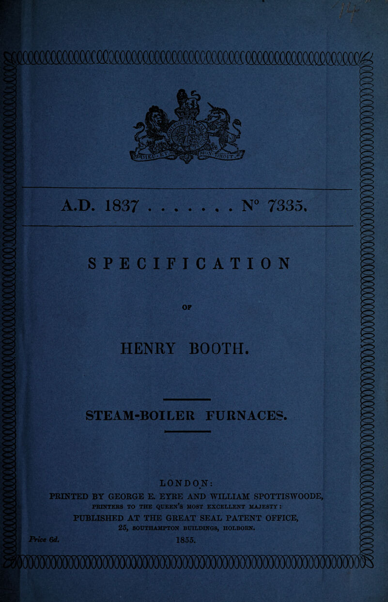 SPECIFICATION OF HENRY BOOTH. STEAM-BOILER FURNACES. LONDON: m PRINTED BY GEORGE E. EYRE AND WILLIAM SPOTTISWOODE, PRINTERS TO THE QUEEN’S MOST EXCELLENT MAJESTY : PUBLISHED AT THE GREAT SEAL PATENT OFFICE, 25, SOUTHAMPTON BUILDINGS, HOLBORN. 1855. Price 6d,