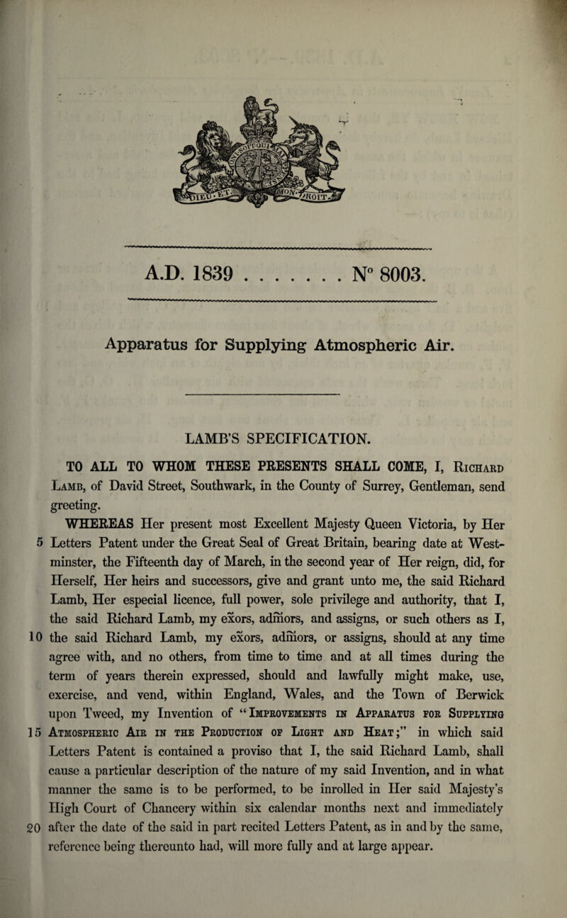 f W * mm m m m — —' — — - — — —— — —'* —— — —————— -1-|_-Lrvtri^ ,—r r_- -_ A.D. 1839 .N° 8003. Apparatus for Supplying Atmospheric Air. LAMB’S SPECIFICATION. TO ALL TO WHOM THESE PRESENTS SHALL COME, I, Richard Lamb, of David Street, Southwark, in the County of Surrey, Gentleman, send greeting. WHEREAS Her present most Excellent Majesty Queen Victoria, by Her 5 Letters Patent under the Great Seal of Great Britain, bearing date at West¬ minster, the Fifteenth day of March, in the second year of Her reign, did, for Herself, Her heirs and successors, give and grant unto me, the said Richard Lamb, Her especial licence, full power, sole privilege and authority, that I, the said Richard Lamb, my exors, admors, and assigns, or such others as I, 10 the said Richard Lamb, my exors, admors, or assigns, should at any time agree with, and no others, from time to time and at all times during the term of years therein expressed, should and lawfully might make, use, exercise, and vend, within England, Wales, and the Town of Berwick upon Tweed, my Invention of “ Improvements in Apparatus for Supplying 15 Atmospheric Air in the Production of Light and Heat;” in which said Letters Patent is contained a proviso that I, the said Richard Lamb, shall cause a particular description of the nature of my said Invention, and in what manner the same is to be performed, to be inrolled in Her said Majesty’s High Court of Chancery within six calendar months next and immediately 20 after the date of the said in part recited Letters Patent, as in and by the same, reference being thereunto had, will more fully and at large appear.