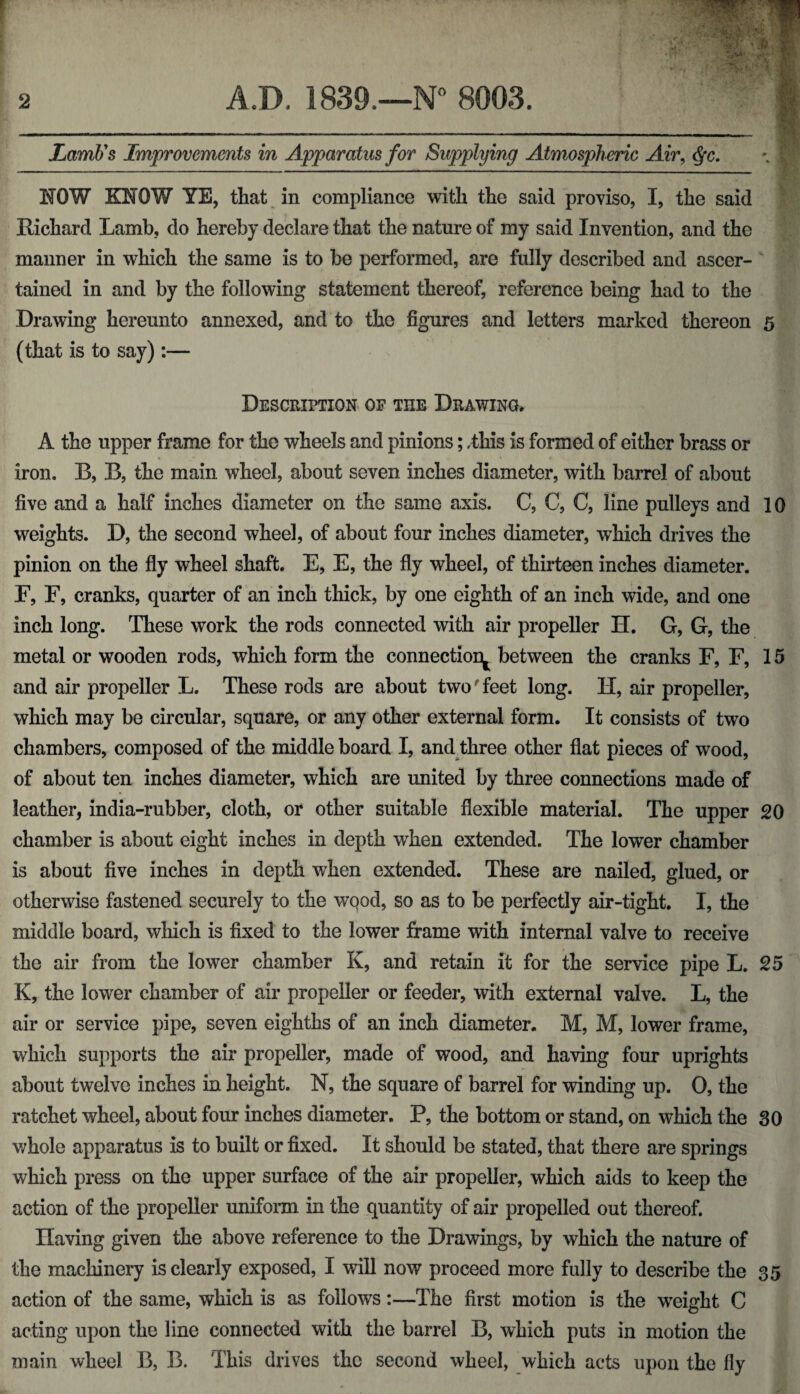 Lamb's Improvements in Apparatus for Supplying Atmospheric Air, Qc. NOW KNOW YE, that in compliance with the said proviso, I, the said Richard Lamb, do hereby declare that the nature of my said Invention, and the manner in which the same is to be performed, are fully described and ascer¬ tained in and by the following statement thereof, reference being had to the Drawing hereunto annexed, and to the figures and letters marked thereon 5 (that is to say):— Description of tiie Drawing. A the upper frame for the wheels and pinions; ,this is formed of either brass or iron. B, B, the main wheel, about seven inches diameter, with barrel of about five and a half inches diameter on the same axis. C, C, C, line pulleys and 10 weights. D, the second wheel, of about four inches diameter, which drives the pinion on the fly wheel shaft. E, E, the fly wheel, of thirteen inches diameter. F, F, cranks, quarter of an inch thick, by one eighth of an inch wide, and one inch long. These work the rods connected with air propeller H. G, G, the metal or wooden rods, which form the connection^ between the cranks F, F, 15 and air propeller L. These rods are about two'feet long. H, air propeller, which may be circular, square, or any other external form. It consists of two chambers, composed of the middle board I, and three other flat pieces of wood, of about ten inches diameter, which are united by three connections made of leather, india-rubber, cloth, or other suitable flexible material. The upper 20 chamber is about eight inches in depth when extended. The lower chamber is about five inches in depth when extended. These are nailed, glued, or otherwise fastened securely to the wqod, so as to be perfectly air-tight. I, the middle board, which is fixed to the lower frame with internal valve to receive the air from the lower chamber K, and retain it for the service pipe L. 25 K, the lower chamber of air propeller or feeder, with external valve. L, the air or service pipe, seven eighths of an inch diameter. M, M, lower frame, which supports the air propeller, made of wood, and having four uprights about twelve inches in height. N, the square of barrel for winding up. 0, the ratchet wheel, about four inches diameter. P, the bottom or stand, on which the 30 whole apparatus is to built or fixed. It should be stated, that there are springs which press on the upper surface of the air propeller, which aids to keep the action of the propeller uniform in the quantity of air propelled out thereof. Ilaving given the above reference to the Drawings, by which the nature of the machinery is clearly exposed, I will now proceed more fully to describe the 35 action of the same, which is as follows:—The first motion is the weight C acting upon the line connected with the barrel B, which puts in motion the main wheel 13, B. This drives the second wheel, which acts upon the fly