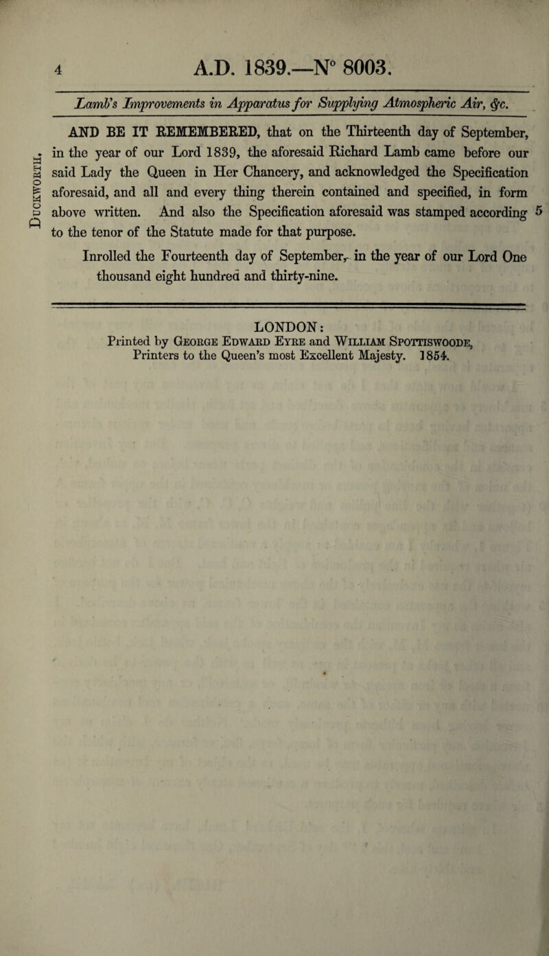 Duckworth, Lamb's Improvements in Apparatus for Supplying Atmospheric Air, $c. AND BE IT REMEMBERED, that on the Thirteenth day of September, in the year of our Lord 1839, the aforesaid Richard Lamb came before our said Lady the Queen in Her Chancery, and acknowledged the Specification aforesaid, and all and every thing therein contained and specified, in form above written. And also the Specification aforesaid was stamped according 5 to the tenor of the Statute made for that purpose. Inrolled the Fourteenth day of September,- in the year of our Lord One thousand eight hundred and thirty-nine. LONDON: Printed by George Edward Eyre and William Spottiswoode,