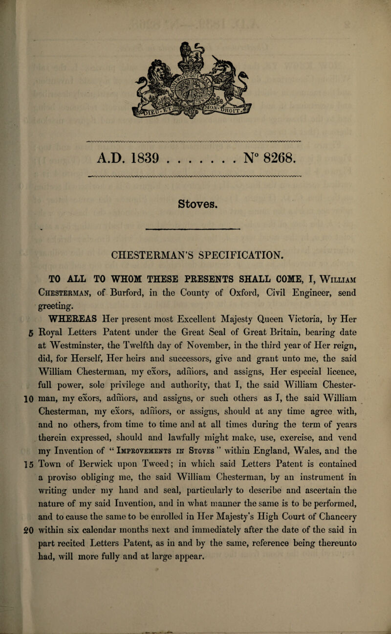 'WWWWVWWW'vA/VAA/WWA/V v<’VVVVVV'wVVVNA/VVVVVV/vA/,VVVVVVVV\/'^‘V/WWVWWWVWWV A.D. 1839 .N° 8268. Stoves. CHESTERMAN’S SPECIFICATION. TO ALL TO WHOM THESE PRESENTS SHALL COME, I, William Chesterman, of Burford, in the County of Oxford, Civil Engineer, send greeting. WHEREAS Her present most Excellent Majesty Queen Victoria, by Her 5 Royal Letters Patent under the Great Seal of Great Britain, bearing date at Westminster, tbe Twelfth day of November, in the third year of Her reign, did, for Herself, Her heirs and successors, give and grant unto me, the said William Chesterman, my exors, adihors, and assigns, Her especial licence, full power, sole privilege and authority, that I, the said William Chester- 10 man, my exors, adihors, and assigns, or such others as I, the said William Chesterman, my exors, adihors, or assigns, should at any time agree with, and no others, from time to time and at all times during the term of years therein expressed, should and lawfully might make, use, exercise, and vend my Invention of “ Improvements in Stoves ” within England, Wales, and the 15 Town of Berwick upon Tweed; in which said Letters Patent is contained a proviso obliging me, the said William Chesterman, by an instrument in writing under my hand and seal, particularly to describe and ascertain the nature of my said Invention, and in what manner the same is to be performed, and to cause the same to be enrolled in Her Majesty’s High Court of Chancery gO within six calendar months next and immediately after the date of the said in part recited Letters Patent, as in and by the same, reference being thereunto had, will more fully and at large appear.