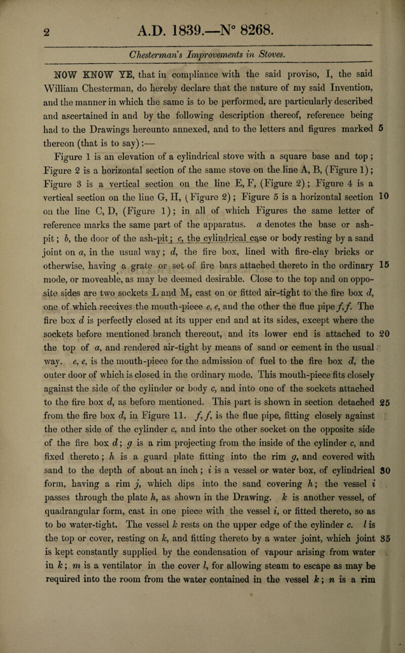 Cheaterman s Improvements in Stoves. NOW KNOW YE, that in compliance with the said proviso, I, the said William Chesterman, do hereby declare that the nature of my said Invention, and the manner in which the same is to be performed, are particularly described and ascertained in and by the following description thereof, reference being had to the Drawings hereunto annexed, and to the letters and figures marked 5 thereon (that is to say) :— Figure 1 is an elevation of a cylindrical stove with a square base and top; Figure 2 is a horizontal section of the same stove on the line A, B, (Figure 1); Figure 3 is a vertical section on the line E, F, (Figure 2) ; Figure 4 is a vertical section on the line G, H, (Figure 2); Figure 5 is a horizontal section 10 on the line C, D, (Figure 1); in all of which Figures the same letter of reference marks the same part of the apparatus, a denotes the base or ash¬ pit; b, the door of the ash-pit ; ^ the cylindrical case or body resting by a sand joint on a, in the usual way; d, the fire box, lined with fire-clay bricks or otherwise, having a grate or set of fire bars attached thereto in the ordinary 15 t mode, or moveable, as may be deemed desirable. Close to the top and on oppo¬ site sides are two sockets L and M, cast on or fitted air-tight to the fire box d, one of which receives the mouth-piece e, e, and the other the flue pipe /,/. The fire box d is perfectly closed at its upper end and at its sides, except where the sockets before mentioned branch thereout, and its lower end is attached to 20 the top of a, and rendered air-tight by means of sand or cement in the usual way. e, e, is the mouth-piece for the admission of fuel to the fire box cZ, the outer door of which is closed in the ordinary mode. This mouth-piece fits closely against the side of the cylinder or body c, and into one of the sockets attached to the fire box cZ, as before mentioned. This part is shown in section detached 25 from the fire box d, in Figure 11. /, /, is the flue pipe, fitting closely against the other side of the cylinder c, and into the other socket on the opposite side of the fire box d; g is a rim projecting from the inside of the cylinder c, and fixed thereto; h is a guard plate fitting into the rim g, and covered with sand to the depth of about an inch; i is a vessel or water box, of cylindrical 30 form, having a rim j, which dips into the sand covering h; the vessel i passes through the plate hf as shown in the Drawing, k is another vessel, of quadrangular form, cast in one piece with the vessel i, or fitted thereto, so as to be water-tight. The vessel k rests on the upper edge of the cylinder c. I is the top or cover, resting on k, and fitting thereto by a water joint, which joint 35 is kept constantly supplied by the condensation of vapour arising from water in k; m is a ventilator in the cover Z, for allowing steam to escape as may be required into the room from the water contained in the vessel k; n is a rim