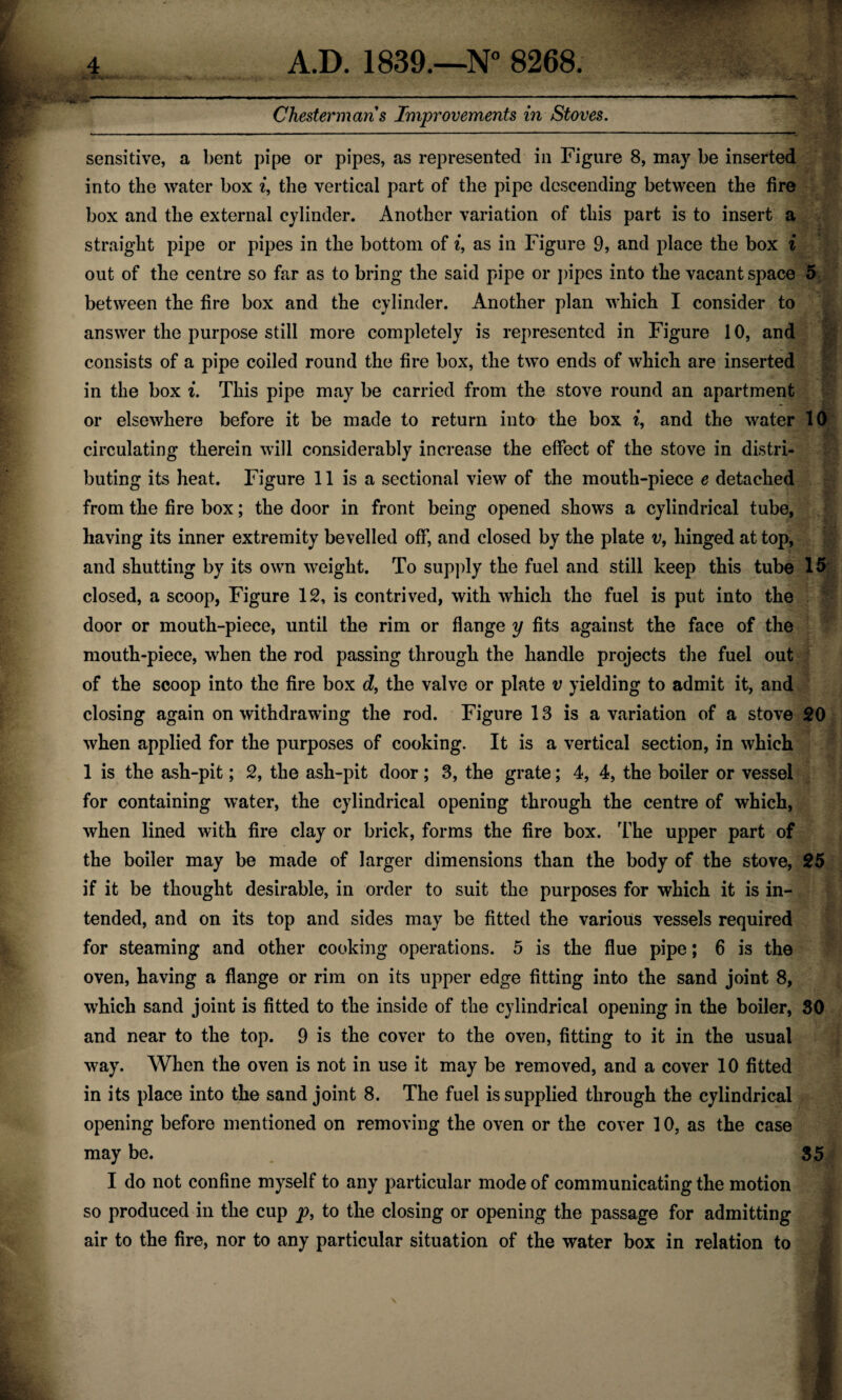 Chestermans Improvements in Stoves. sensitive, a bent pipe or pipes, as represented in Figure 8, may be inserted into the water box i, the vertical part of the pipe descending between the fire box and the external cylinder. Another variation of this part is to insert a straight pipe or pipes in the bottom of i, as in Figure 9, and place the box i out of the centre so far as to bring the said pipe or pipes into the vacant space 5 between the fire box and the cylinder. Another plan which I consider to answer the purpose still more completely is represented in Figure 10, and consists of a pipe coiled round the fire box, the two ends of which are inserted in the box i. This pipe may be carried from the stove round an apartment or elsewhere before it be made to return into the box i, and the water 10 circulating therein will considerably increase the effect of the stove in distri¬ buting its heat. Figure 11 is a sectional view of the mouth-piece e detached from the fire box; the door in front being opened shows a cylindrical tube, having its inner extremity bevelled off, and closed by the plate v, hinged at top, and shutting by its own weight. To supply the fuel and still keep this tube 15 closed, a scoop, Figure 12, is contrived, with which the fuel is put into the door or mouth-piece, until the rim or flange y fits against the face of the mouth-piece, when the rod passing through the handle projects the fuel out of the scoop into the fire box d, the valve or plate v yielding to admit it, and closing again on withdrawing the rod. Figure 13 is a variation of a stove 20 when applied for the purposes of cooking. It is a vertical section, in which 1 is the ash-pit; 2, the ash-pit door; 3, the grate; 4, 4, the boiler or vessel for containing water, the cylindrical opening through the centre of which, when lined with fire clay or brick, forms the fire box. The upper part of the boiler may be made of larger dimensions than the body of the stove, 25 if it be thought desirable, in order to suit the purposes for which it is in¬ tended, and on its top and sides may be fitted the various vessels required for steaming and other cooking operations. 5 is the flue pipe; 6 is the oven, having a flange or rim on its upper edge fitting into the sand joint 8, which sand joint is fitted to the inside of the cylindrical opening in the boiler, 30 and near to the top. 9 is the cover to the oven, fitting to it in the usual way. When the oven is not in use it may be removed, and a cover 10 fitted in its place into the sand joint 8. The fuel is supplied through the cylindrical opening before mentioned on removing the oven or the cover 10, as the case may be. 35 I do not confine myself to any particular mode of communicating the motion so produced in the cup p, to the closing or opening the passage for admitting air to the fire, nor to any particular situation of the water box in relation to \