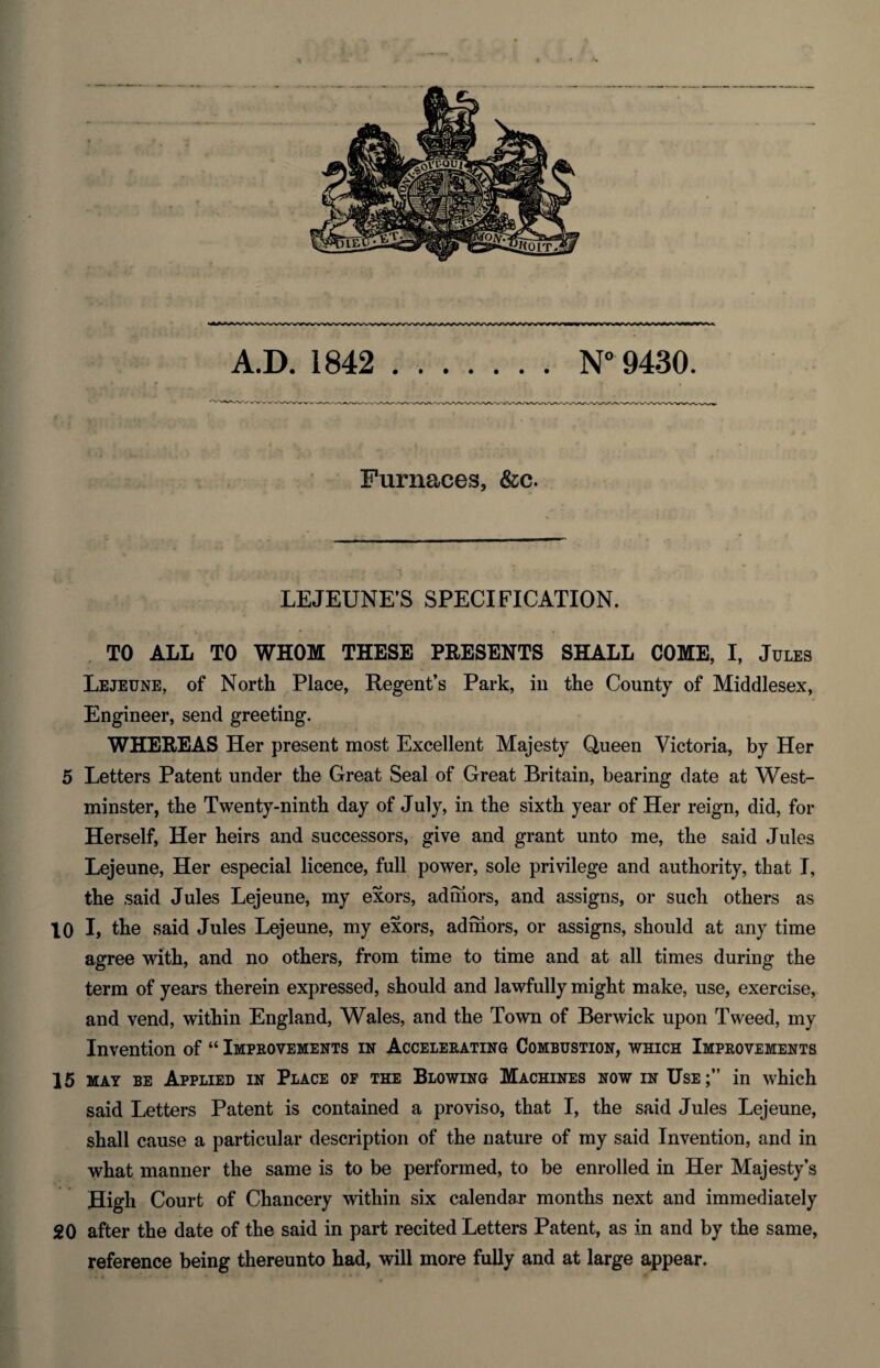 Furnaces, &c. LEJEUNE’S SPECIFICATION. TO ALL TO WHOM THESE PRESENTS SHALL COME, I, Jules Lejeune, of North Place, Regent’s Park, in the County of Middlesex, Engineer, send greeting. WHEREAS Her present most Excellent Majesty Queen Victoria, by Her 5 Letters Patent under the Great Seal of Great Britain, bearing date at West¬ minster, the Twenty-ninth day of July, in the sixth year of Her reign, did, for Herself, Her heirs and successors, give and grant unto me, the said Jules Lejeune, Her especial licence, full power, sole privilege and authority, that I, the said Jules Lejeune, my exors, admors, and assigns, or such others as 10 I, the said Jules Lejeune, my exors, admors, or assigns, should at any time agree with, and no others, from time to time and at all times during the term of years therein expressed, should and lawfully might make, use, exercise, and vend, within England, Wales, and the Town of Berwick upon Tweed, my Invention of “ Improvements in Accelerating Combustion, which Improvements 15 may be Applied in Place op the Blowing Machines now in Use;” in which said Letters Patent is contained a proviso, that I, the said Jules Lejeune, shall cause a particular description of the nature of my said Invention, and in what manner the same is to be performed, to be enrolled in Her Majesty’s High Court of Chancery within six calendar months next and immediately 20 after the date of the said in part recited Letters Patent, as in and by the same, reference being thereunto had, will more fully and at large appear.