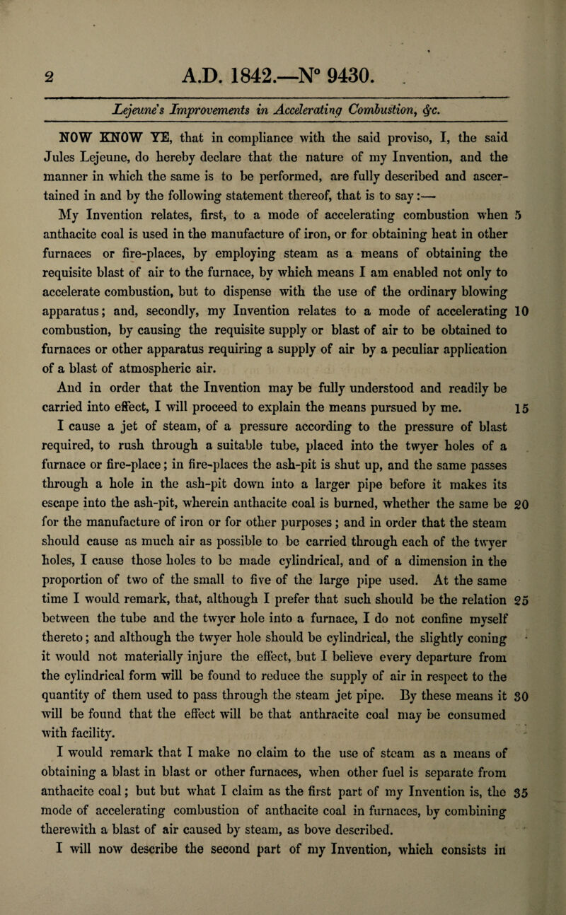 Lejeunes Improvements in Accelerating Combustion, NOW KNOW YE, that in compliance with the said proviso, I, the said Jules Lejeune, do hereby declare that the nature of my Invention, and the manner in which the same is to be performed, are fully described and ascer¬ tained in and by the following statement thereof, that is to say:— My Invention relates, first, to a mode of accelerating combustion when 5 anthacite coal is used in the manufacture of iron, or for obtaining heat in other furnaces or fire-places, by employing steam as a means of obtaining the requisite blast of air to the furnace, by which means I am enabled not only to accelerate combustion, but to dispense with the use of the ordinary blowing apparatus; and, secondly, my Invention relates to a mode of accelerating 10 combustion, by causing the requisite supply or blast of air to be obtained to furnaces or other apparatus requiring a supply of air by a peculiar application of a blast of atmospheric air. And in order that the Invention may be fully understood and readily be carried into effect, I will proceed to explain the means pursued by me. 15 I cause a jet of steam, of a pressure according to the pressure of blast required, to rush through a suitable tube, placed into the twyer holes of a furnace or fire-place; in fire-places the ash-pit is shut up, and the same passes through a hole in the ash-pit down into a larger pipe before it makes its escape into the ash-pit, wherein anthacite coal is burned, whether the same be 20 for the manufacture of iron or for other purposes; and in order that the steam should cause as much air as possible to be carried through each of the twyer holes, I cause those holes to be made cylindrical, and of a dimension in the proportion of two of the small to five of the large pipe used. At the same time I would remark, that, although I prefer that such should be the relation 25 between the tube and the twyer hole into a furnace, I do not confine myself thereto; and although the twyer hole should be cylindrical, the slightly coning it would not materially injure the effect, but I believe every departure from the cylindrical form will be found to reduce the supply of air in respect to the quantity of them used to pass through the steam jet pipe. By these means it 30 will be found that the effect will be that anthracite coal may be consumed with facility. I w’ould remark that I make no claim to the use of steam as a means of obtaining a blast in blast or other furnaces, when other fuel is separate from anthacite coal; but but what I claim as the first part of my Invention is, the 35 mode of accelerating combustion of anthacite coal in furnaces, by combining therewith a blast of air caused by steam, as bove described. I will now describe the second part of my Invention, which consists in