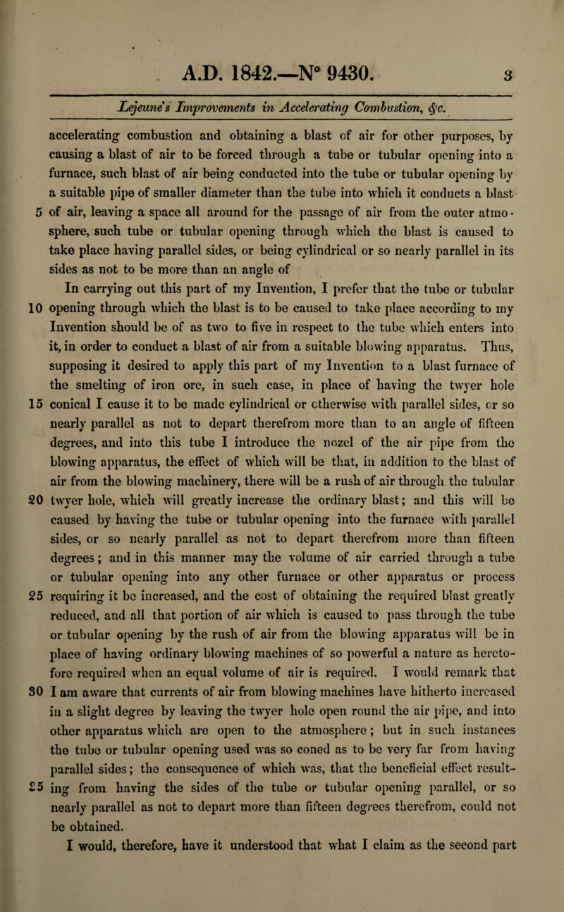 Lejeunes Improvements in Accelerating Combustion, $c. accelerating combustion and obtaining a blast of air for other purposes, by causing a blast of air to be forced through a tube or tubular opening into a furnace, such blast of air being conducted into the tube or tubular opening by a suitable pipe of smaller diameter than the tube into which it conducts a blast 5 of air, leaving a space all around for the passage of air from the outer atmo - sphere, such tube or tubular opening through which the blast is caused to take place having parallel sides, or being cylindrical or so nearly parallel in its sides as not to be more than an angle of In carrying out this part of my Invention, I prefer that the tube or tubular 10 opening through which the blast is to be caused to take place according to my Invention should be of as two to five in respect to the tube which enters into it, in order to conduct a blast of air from a suitable blowing apparatus. Thus, supposing it desired to apply this part of my Invention to a blast furnace of the smelting of iron ore, in such case, in place of having the twyer hole 15 conical I cause it to be made cylindrical or otherwise with parallel sides, or so nearly parallel as not to depart therefrom more than to an angle of fifteen degrees, and into this tube I introduce the nozel of the air pipe from the blowing apparatus, the effect of which will be that, in addition to the blast of air from the blowing machinery, there will be a rush of air through the tubular 20 twyer hole, which will greatly increase the ordinary blast; and this will be caused by having the tube or tubular opening into the furnace with parallel sides, or so nearly parallel as not to depart therefrom more than fifteen degrees; and in this manner may the volume of air carried through a tube or tubular opening into any other furnace or other apparatus or process 25 requiring it be increased, and the cost of obtaining the required blast greatly reduced, and all that portion of air which is caused to pass through the tube or tubular opening by the rush of air from the blowing apparatus will be in place of having ordinary blowing machines of so powerful a nature as hereto¬ fore required when an equal volume of air is required. I would remark that 30 I am aware that currents of air from blowing machines have hitherto increased in a slight degree by leaving the twyer hole open round the air pipe, and into other apparatus which are open to the atmosphere; but in such instances the tube or tubular opening used was so coned as to be very far from having parallel sides; the consequence of which was, that the beneficial effect result- 35 ing from having the sides of the tube or tubular opening parallel, or so nearly parallel as not to depart more than fifteen degrees therefrom, could not be obtained. I would, therefore, have it understood that what I claim as the second part