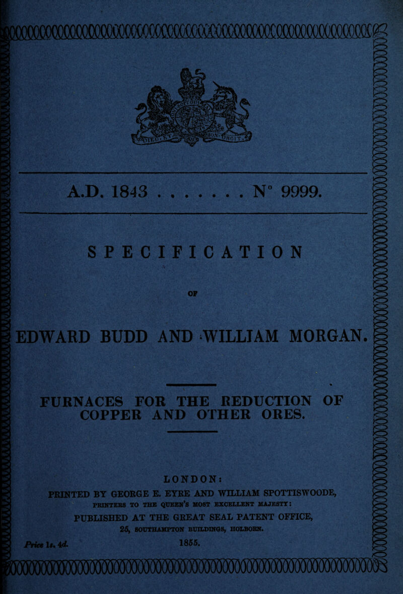 “Y*' SPECIFICATION OF EDWARD BIJDD AND WILLIAM MORGAN. FURNACES FOR THE REDUCTION OF COPPER AND OTHER ORES. LONDON: PRINTED BT GEORGE E. EYRE AND WILLIAM SPOTTISWOODE, PRINTERS TO THE QUEEN’S MOST EXCELLENT MAJESTY: PUBLISHED AT THE GREAT SEAL PATENT OFFICE, 25, SOUTHAMPTON BUILDINGS, HOLBORN. Price 1855. i
